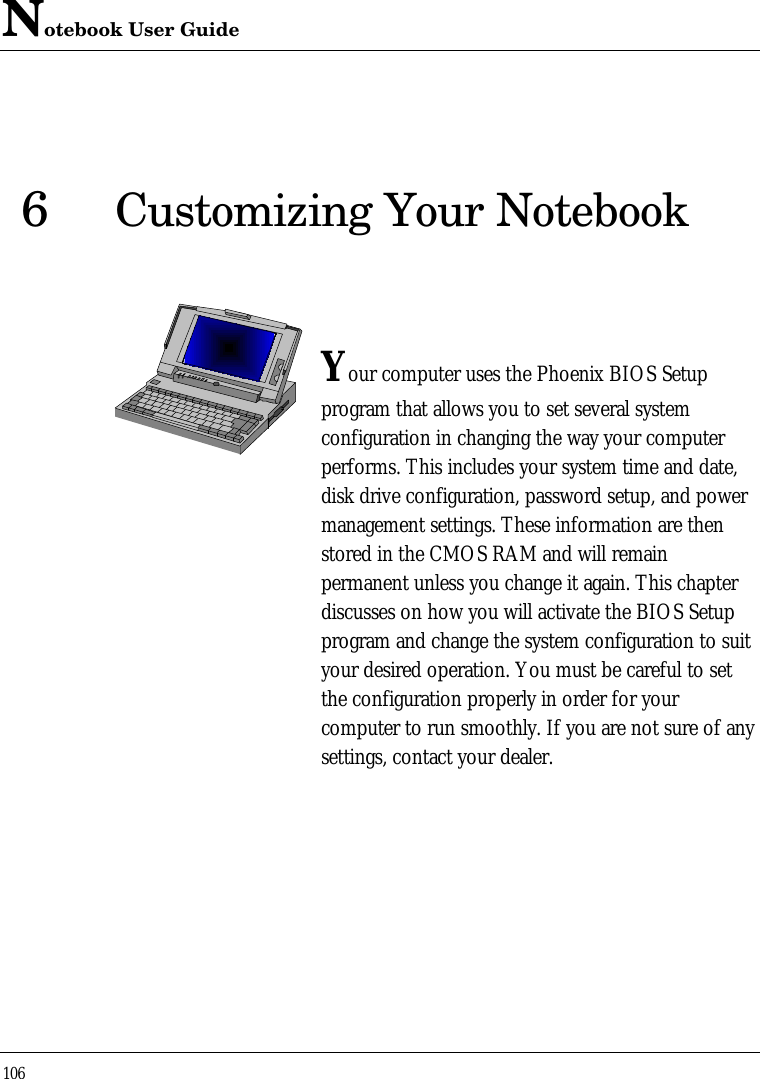 Notebook User Guide1066Customizing Your NotebookYour computer uses the Phoenix BIOS Setupprogram that allows you to set several systemconfiguration in changing the way your computerperforms. This includes your system time and date,disk drive configuration, password setup, and powermanagement settings. These information are thenstored in the CMOS RAM and will remainpermanent unless you change it again. This chapterdiscusses on how you will activate the BIOS Setupprogram and change the system configuration to suityour desired operation. You must be careful to setthe configuration properly in order for yourcomputer to run smoothly. If you are not sure of anysettings, contact your dealer.