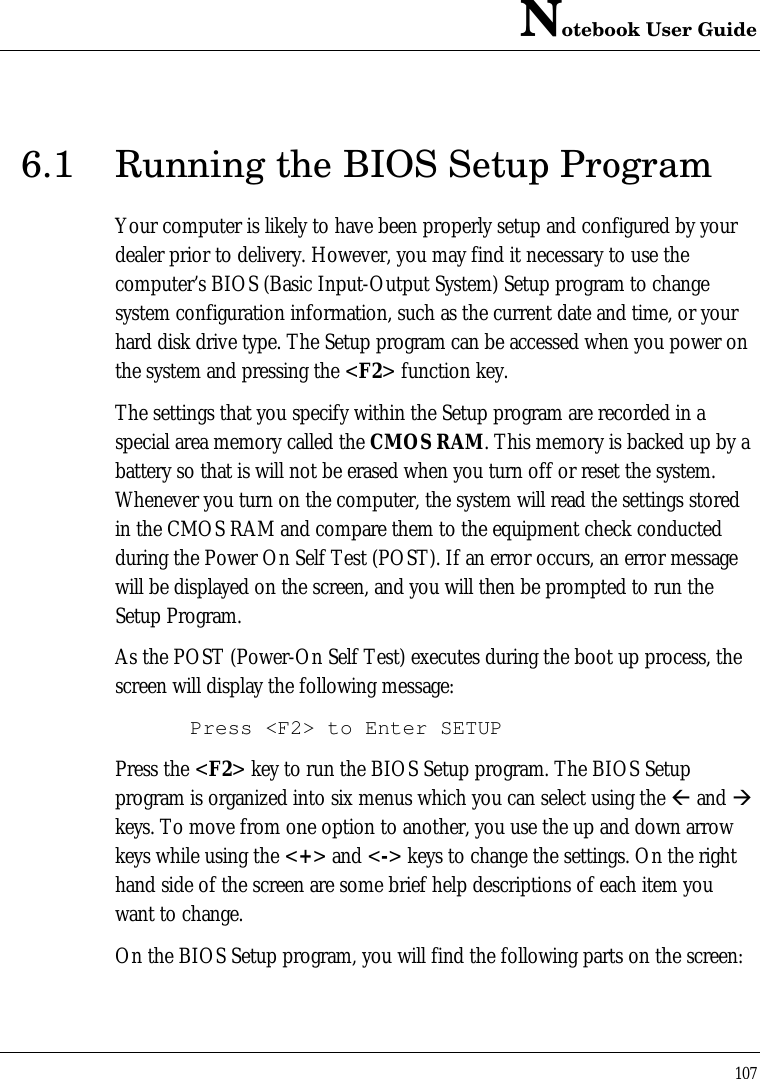 Notebook User Guide1076.1 Running the BIOS Setup ProgramYour computer is likely to have been properly setup and configured by yourdealer prior to delivery. However, you may find it necessary to use thecomputer’s BIOS (Basic Input-Output System) Setup program to changesystem configuration information, such as the current date and time, or yourhard disk drive type. The Setup program can be accessed when you power onthe system and pressing the &lt;F2&gt; function key.The settings that you specify within the Setup program are recorded in aspecial area memory called the CMOS RAM. This memory is backed up by abattery so that is will not be erased when you turn off or reset the system.Whenever you turn on the computer, the system will read the settings storedin the CMOS RAM and compare them to the equipment check conductedduring the Power On Self Test (POST). If an error occurs, an error messagewill be displayed on the screen, and you will then be prompted to run theSetup Program.As the POST (Power-On Self Test) executes during the boot up process, thescreen will display the following message:Press &lt;F2&gt; to Enter SETUPPress the &lt;F2&gt; key to run the BIOS Setup program. The BIOS Setupprogram is organized into six menus which you can select using the ß and àkeys. To move from one option to another, you use the up and down arrowkeys while using the &lt;+&gt; and &lt;-&gt; keys to change the settings. On the righthand side of the screen are some brief help descriptions of each item youwant to change.On the BIOS Setup program, you will find the following parts on the screen: