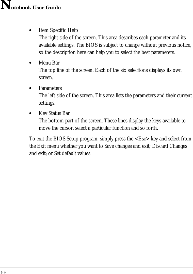 Notebook User Guide108• Item Specific HelpThe right side of the screen. This area describes each parameter and itsavailable settings. The BIOS is subject to change without previous notice,so the description here can help you to select the best parameters.• Menu BarThe top line of the screen. Each of the six selections displays its ownscreen.• ParametersThe left side of the screen. This area lists the parameters and their currentsettings.• Key Status BarThe bottom part of the screen. These lines display the keys available tomove the cursor, select a particular function and so forth.To exit the BIOS Setup program, simply press the &lt;Esc&gt; key and select fromthe Exit menu whether you want to Save changes and exit; Discard Changesand exit; or Set default values.