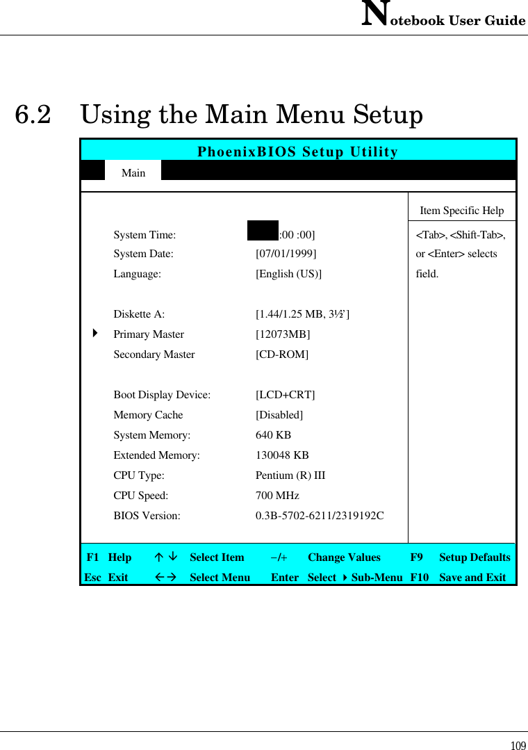 Notebook User Guide1096.2 Using the Main Menu SetupPhoenixBIOS Setup UtilityMain Advanced Security APM Mode Boot ExitItem Specific HelpSystem Time:[12:00 :00]&lt;Tab&gt;, &lt;Shift-Tab&gt;,System Date: [07/01/1999] or &lt;Enter&gt; selectsLanguage: [English (US)] field.Diskette A: [1.44/1.25 MB, 3½”]4Primary Master [12073MB]Secondary Master [CD-ROM]Boot Display Device: [LCD+CRT]Memory Cache [Disabled]System Memory: 640 KBExtended Memory: 130048 KBCPU Type: Pentium (R) IIICPU Speed: 700 MHzBIOS Version: 0.3B-5702-6211/2319192CF1 Helpá âSelect Item−/+Change Values F9 Setup DefaultsEsc ExitßàSelect Menu Enter Select 4Sub-Menu F10 Save and Exit