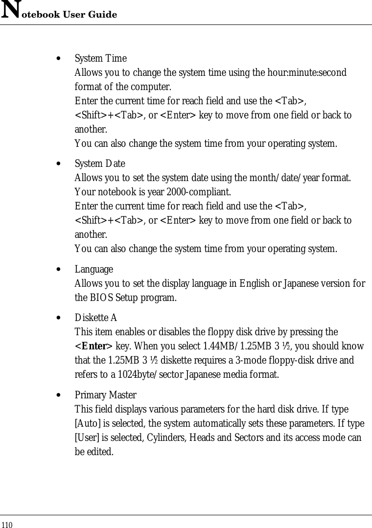 Notebook User Guide110• System TimeAllows you to change the system time using the hour:minute:secondformat of the computer.Enter the current time for reach field and use the &lt;Tab&gt;,&lt;Shift&gt;+&lt;Tab&gt;, or &lt;Enter&gt; key to move from one field or back toanother.You can also change the system time from your operating system.• System DateAllows you to set the system date using the month/date/year format.Your notebook is year 2000-compliant.Enter the current time for reach field and use the &lt;Tab&gt;,&lt;Shift&gt;+&lt;Tab&gt;, or &lt;Enter&gt; key to move from one field or back toanother.You can also change the system time from your operating system.• LanguageAllows you to set the display language in English or Japanese version forthe BIOS Setup program.• Diskette AThis item enables or disables the floppy disk drive by pressing the&lt;Enter&gt; key. When you select 1.44MB/1.25MB 3 ½”, you should knowthat the 1.25MB 3 ½” diskette requires a 3-mode floppy-disk drive andrefers to a 1024byte/sector Japanese media format.• Primary MasterThis field displays various parameters for the hard disk drive. If type[Auto] is selected, the system automatically sets these parameters. If type[User] is selected, Cylinders, Heads and Sectors and its access mode canbe edited.