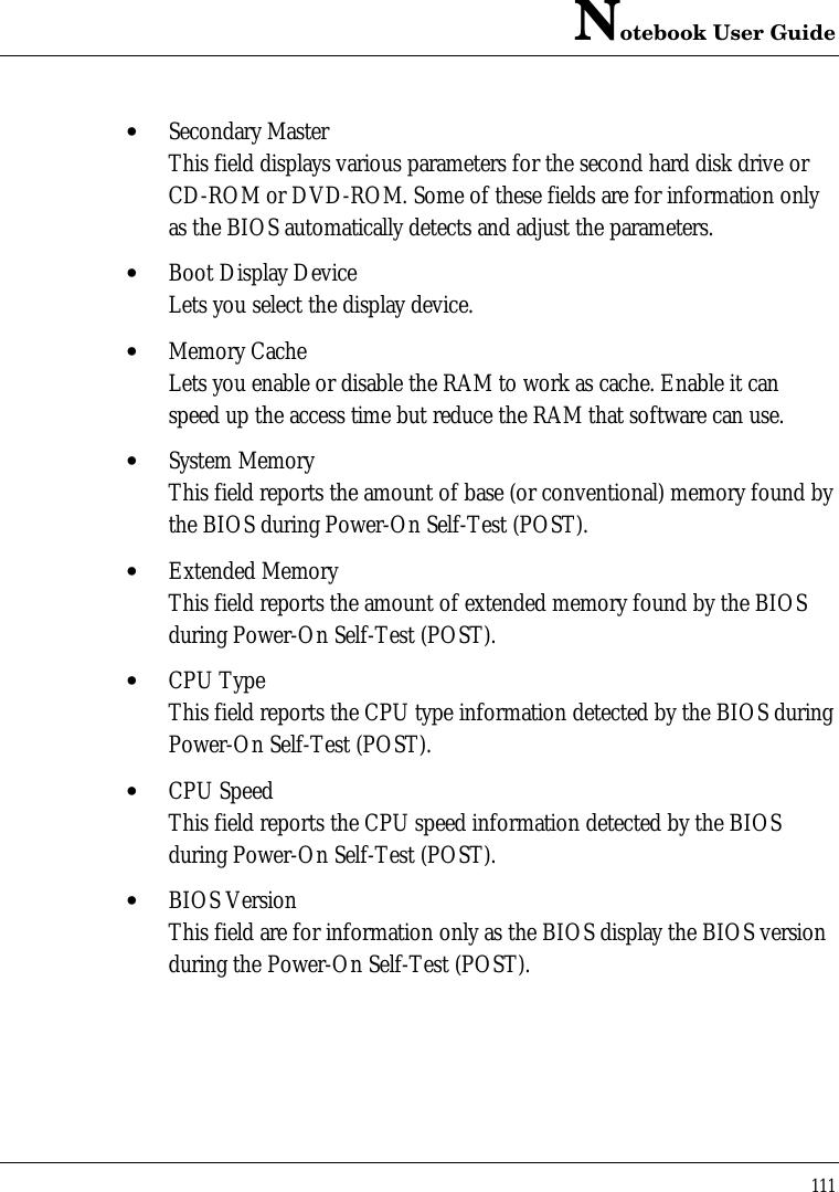 Notebook User Guide111• Secondary MasterThis field displays various parameters for the second hard disk drive orCD-ROM or DVD-ROM. Some of these fields are for information onlyas the BIOS automatically detects and adjust the parameters.• Boot Display DeviceLets you select the display device.• Memory CacheLets you enable or disable the RAM to work as cache. Enable it canspeed up the access time but reduce the RAM that software can use.• System MemoryThis field reports the amount of base (or conventional) memory found bythe BIOS during Power-On Self-Test (POST).• Extended MemoryThis field reports the amount of extended memory found by the BIOSduring Power-On Self-Test (POST).• CPU TypeThis field reports the CPU type information detected by the BIOS duringPower-On Self-Test (POST).• CPU SpeedThis field reports the CPU speed information detected by the BIOSduring Power-On Self-Test (POST).• BIOS VersionThis field are for information only as the BIOS display the BIOS versionduring the Power-On Self-Test (POST).