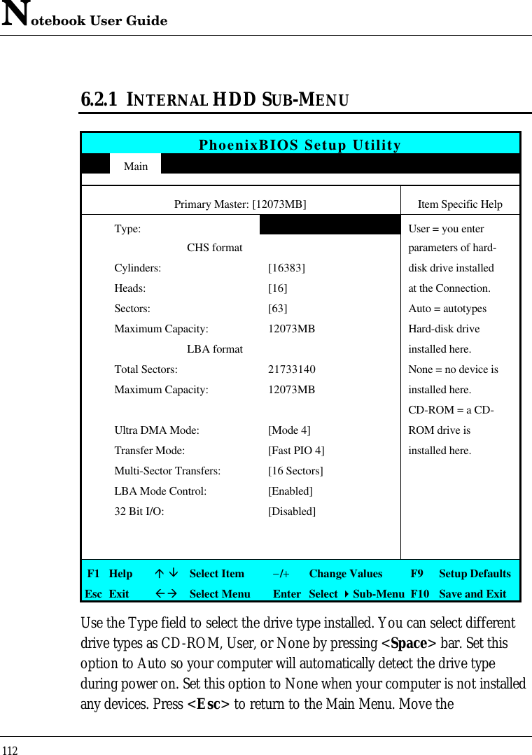 Notebook User Guide1126.2.1 INTERNAL HDD SUB-MENUPhoenixBIOS Setup UtilityMainPrimary Master: [12073MB] Item Specific HelpType:[Auto]User = you enter                          CHS format parameters of hard-Cylinders: [16383] disk drive installedHeads: [16] at the Connection.Sectors: [63] Auto = autotypesMaximum Capacity: 12073MB Hard-disk drive                          LBA format installed here.Total Sectors: 21733140 None = no device isMaximum Capacity: 12073MB installed here.CD-ROM = a CD-Ultra DMA Mode: [Mode 4] ROM drive isTransfer Mode: [Fast PIO 4] installed here.Multi-Sector Transfers: [16 Sectors]LBA Mode Control: [Enabled]32 Bit I/O: [Disabled]F1 Helpá âSelect Item−/+Change Values F9 Setup DefaultsEsc ExitßàSelect Menu Enter Select 4Sub-Menu F10 Save and ExitUse the Type field to select the drive type installed. You can select differentdrive types as CD-ROM, User, or None by pressing &lt;Space&gt; bar. Set thisoption to Auto so your computer will automatically detect the drive typeduring power on. Set this option to None when your computer is not installedany devices. Press &lt;Esc&gt; to return to the Main Menu. Move the