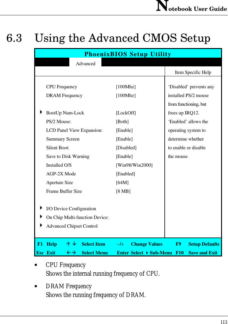 Notebook User Guide1136.3 Using the Advanced CMOS SetupPhoenixBIOS Setup UtilityMain Advanced Security APM Mode Boot ExitItem Specific HelpCPU Frequency [100Mhz] ‘Disabled’ prevents anyDRAM Frequency [100Mhz] installed PS/2 mousefrom functioning, but4BootUp Num-Lock [LockOff] frees up IRQ12.PS/2 Mouse: [Both] ‘Enabled’ allows theLCD Panel View Expansion: [Enable] operating system toSummary Screen [Enable] determine whetherSilent Boot: [Disabled] to enable or disableSave to Disk Warning [Enable] the mouseInstalled O/S [Win98/Win2000]AGP-2X Mode [Enabled]Aperture Size [64M]Frame Buffer Size [8 MB]4I/O Device Configuration4On Chip Multi-function Device:4Advanced Chipset ControlF1 Helpá âSelect Item−/+Change Values F9 Setup DefaultsEsc ExitßàSelect Menu Enter Select 4Sub-Menu F10 Save and Exit• CPU FrequencyShows the internal running frequency of CPU.• DRAM FrequencyShows the running frequency of DRAM.