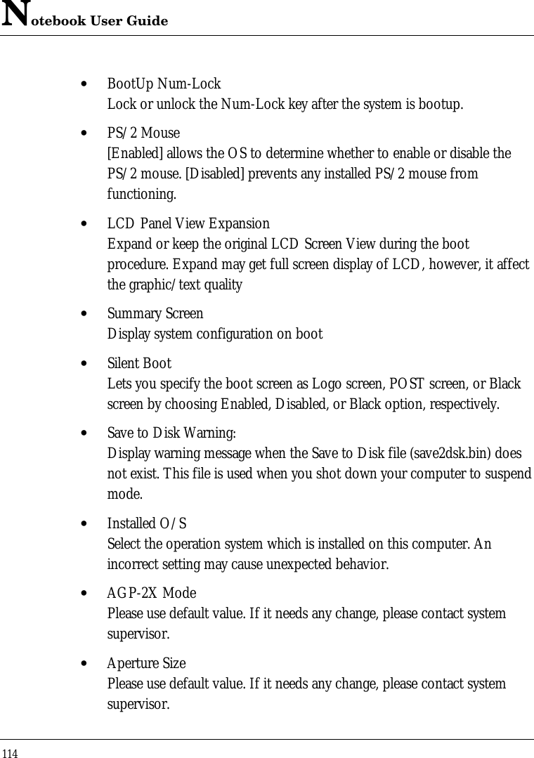 Notebook User Guide114• BootUp Num-LockLock or unlock the Num-Lock key after the system is bootup.• PS/2 Mouse[Enabled] allows the OS to determine whether to enable or disable thePS/2 mouse. [Disabled] prevents any installed PS/2 mouse fromfunctioning.• LCD Panel View ExpansionExpand or keep the original LCD Screen View during the bootprocedure. Expand may get full screen display of LCD, however, it affectthe graphic/text quality• Summary ScreenDisplay system configuration on boot• Silent BootLets you specify the boot screen as Logo screen, POST screen, or Blackscreen by choosing Enabled, Disabled, or Black option, respectively.• Save to Disk Warning:Display warning message when the Save to Disk file (save2dsk.bin) doesnot exist. This file is used when you shot down your computer to suspendmode.• Installed O/SSelect the operation system which is installed on this computer. Anincorrect setting may cause unexpected behavior.• AGP-2X ModePlease use default value. If it needs any change, please contact systemsupervisor.• Aperture SizePlease use default value. If it needs any change, please contact systemsupervisor.
