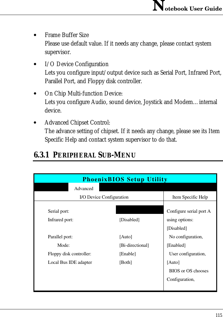 Notebook User Guide115• Frame Buffer SizePlease use default value. If it needs any change, please contact systemsupervisor.• I/O Device ConfigurationLets you configure input/output device such as Serial Port, Infrared Port,Parallel Port, and Floppy disk controller.• On Chip Multi-function Device:Lets you configure Audio, sound device, Joystick and Modem…internaldevice.• Advanced Chipset Control:The advance setting of chipset. If it needs any change, please see its ItemSpecific Help and contact system supervisor to do that.6.3.1 PERIPHERAL SUB-MENUPhoenixBIOS Setup UtilityAdvancedI/O Device Configuration Item Specific HelpSerial port: [Auto] Configure serial port AInfrared port: [Disabled] using options:         [Disabled]Parallel port: [Auto]   No configuration,         Mode: [Bi-directional] [Enabled]Floppy disk controller: [Enable]   User configuration,Local Bus IDE adapter [Both] [Auto]  BIOS or OS choosesConfiguration,