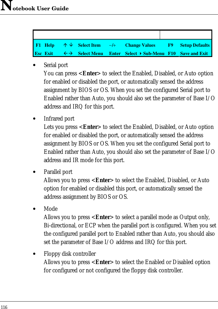 Notebook User Guide116F1 Helpá âSelect Item−/+Change Values F9 Setup DefaultsEsc ExitßàSelect Menu Enter Select 4Sub-Menu F10 Save and Exit• Serial portYou can press &lt;Enter&gt; to select the Enabled, Disabled, or Auto optionfor enabled or disabled the port, or automatically sensed the addressassignment by BIOS or OS. When you set the configured Serial port toEnabled rather than Auto, you should also set the parameter of Base I/Oaddress and IRQ for this port.• Infrared portLets you press &lt;Enter&gt; to select the Enabled, Disabled, or Auto optionfor enabled or disabled the port, or automatically sensed the addressassignment by BIOS or OS. When you set the configured Serial port toEnabled rather than Auto, you should also set the parameter of Base I/Oaddress and IR mode for this port.• Parallel portAllows you to press &lt;Enter&gt; to select the Enabled, Disabled, or Autooption for enabled or disabled this port, or automatically sensed theaddress assignment by BIOS or OS.• ModeAllows you to press &lt;Enter&gt; to select a parallel mode as Output only,Bi-directional, or ECP when the parallel port is configured. When you setthe configured parallel port to Enabled rather than Auto, you should alsoset the parameter of Base I/O address and IRQ for this port.• Floppy disk controllerAllows you to press &lt;Enter&gt; to select the Enabled or Disabled optionfor configured or not configured the floppy disk controller.