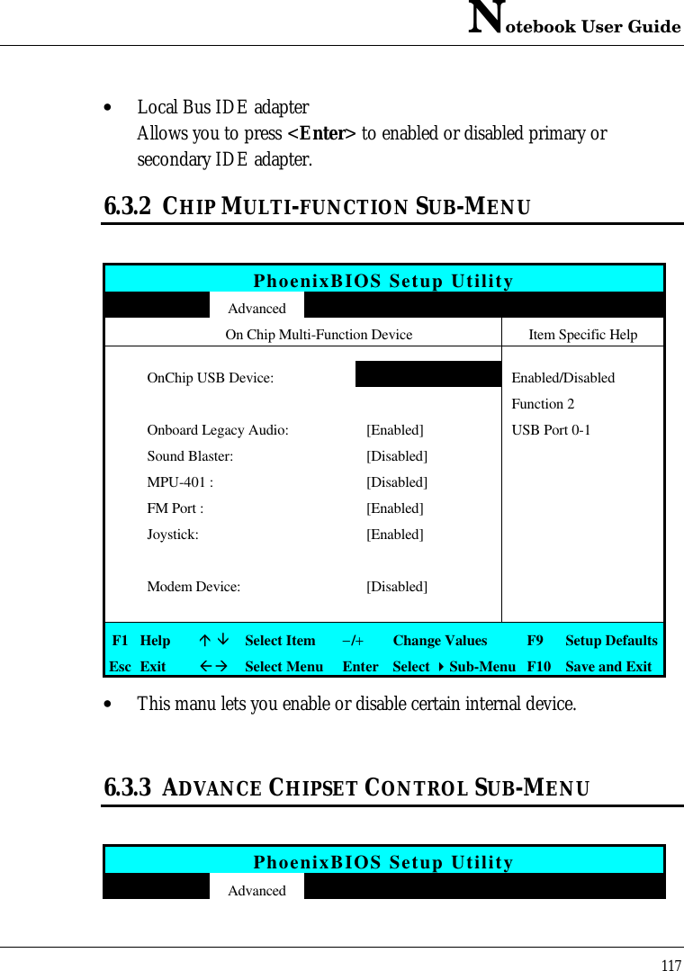 Notebook User Guide117• Local Bus IDE adapterAllows you to press &lt;Enter&gt; to enabled or disabled primary orsecondary IDE adapter.6.3.2 CHIP MULTI-FUNCTION SUB-MENUPhoenixBIOS Setup UtilityAdvancedOn Chip Multi-Function Device Item Specific HelpOnChip USB Device: [Enabled] Enabled/DisabledFunction 2Onboard Legacy Audio: [Enabled] USB Port 0-1Sound Blaster: [Disabled] MPU-401 : [Disabled]FM Port : [Enabled]Joystick: [Enabled]Modem Device: [Disabled]F1 Helpá âSelect Item−/+Change Values F9 Setup DefaultsEsc ExitßàSelect Menu Enter Select 4Sub-Menu F10 Save and Exit• This manu lets you enable or disable certain internal device.6.3.3 ADVANCE CHIPSET CONTROL SUB-MENUPhoenixBIOS Setup UtilityAdvanced