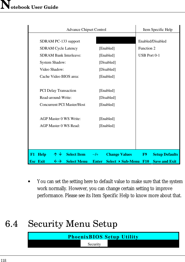 Notebook User Guide118Advance Chipset Control Item Specific HelpSDRAM PC-133 support [No] Enabled/DisabledSDRAM Cycle Latency [Enabled] Function 2SDRAM Bank Interleave: [Enabled] USB Port 0-1System Shadow: [Disabled] Video Shadow: [Disabled]Cache Video BIOS area: [Enabled]PCI Delay Transaction [Enabled]Read-around-Write: [Disabled]Concurrent PCI Master/Host [Enabled]AGP Master 0 WS Write: [Enabled]AGP Master 0 WS Read: [Enabled]F1 Helpá âSelect Item−/+Change Values F9 Setup DefaultsEsc ExitßàSelect Menu Enter Select 4Sub-Menu F10 Save and Exit• You can set the setting here to default value to make sure that the systemwork normally. However, you can change certain setting to improveperformance. Please see its Item Specific Help to know more about that.6.4 Security Menu SetupPhoenixBIOS Setup Utility  Main Advanced Security APM Mode Boot Exit