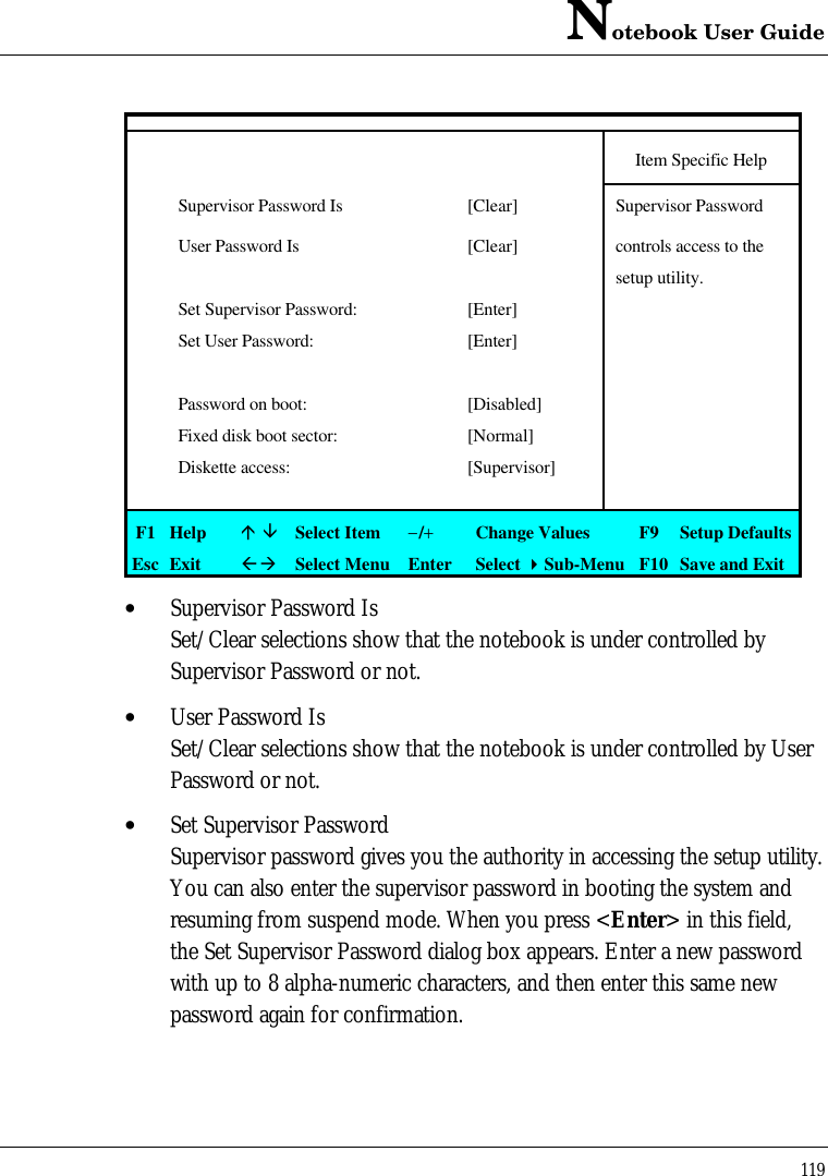 Notebook User Guide119Item Specific HelpSupervisor Password Is [Clear] Supervisor PasswordUser Password Is [Clear] controls access to thesetup utility.Set Supervisor Password: [Enter]Set User Password: [Enter]Password on boot: [Disabled]Fixed disk boot sector: [Normal]Diskette access: [Supervisor]F1 Helpá âSelect Item−/+Change Values F9 Setup DefaultsEsc ExitßàSelect Menu Enter Select 4Sub-Menu F10 Save and Exit• Supervisor Password IsSet/Clear selections show that the notebook is under controlled bySupervisor Password or not.• User Password IsSet/Clear selections show that the notebook is under controlled by UserPassword or not.• Set Supervisor PasswordSupervisor password gives you the authority in accessing the setup utility.You can also enter the supervisor password in booting the system andresuming from suspend mode. When you press &lt;Enter&gt; in this field,the Set Supervisor Password dialog box appears. Enter a new passwordwith up to 8 alpha-numeric characters, and then enter this same newpassword again for confirmation.