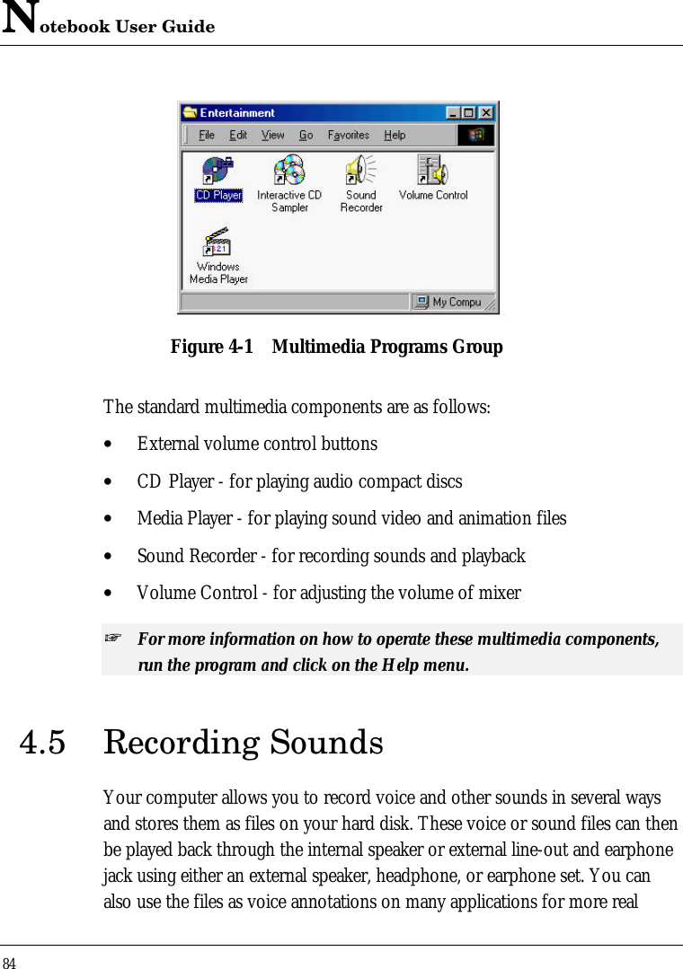 Notebook User Guide84Figure 4-1 Multimedia Programs GroupThe standard multimedia components are as follows:• External volume control buttons• CD Player - for playing audio compact discs• Media Player - for playing sound video and animation files• Sound Recorder - for recording sounds and playback• Volume Control - for adjusting the volume of mixer+ For more information on how to operate these multimedia components,run the program and click on the Help menu.4.5 Recording SoundsYour computer allows you to record voice and other sounds in several waysand stores them as files on your hard disk. These voice or sound files can thenbe played back through the internal speaker or external line-out and earphonejack using either an external speaker, headphone, or earphone set. You canalso use the files as voice annotations on many applications for more real