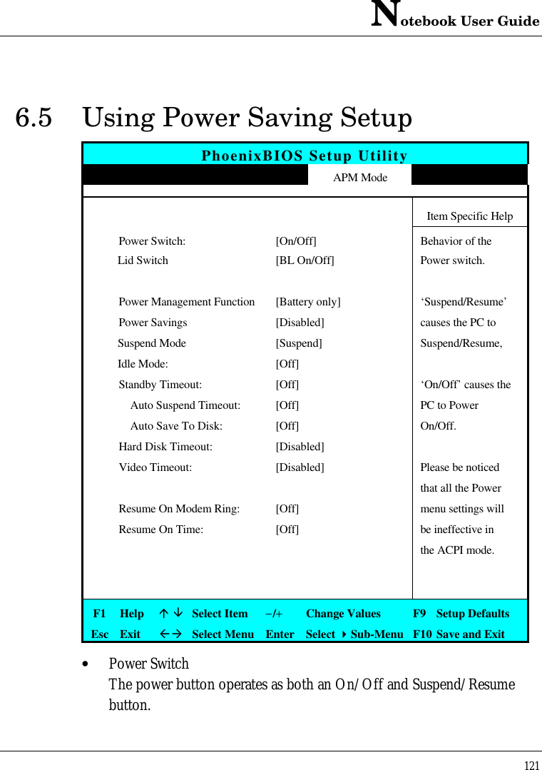 Notebook User Guide1216.5 Using Power Saving SetupPhoenixBIOS Setup UtilityMain Advanced Security APM Mode Boot ExitItem Specific Help Power Switch:[On/Off]Behavior of theLid Switch [BL On/Off] Power switch. Power Management Function[Battery only] ‘Suspend/Resume’ Power Savings[Disabled] causes the PC toSuspend Mode [Suspend] Suspend/Resume,  Idle Mode: [Off] Standby Timeout:[Off] ‘On/Off’ causes the     Auto Suspend Timeout:[Off] PC to Power     Auto Save To Disk:[Off] On/Off. Hard Disk Timeout:[Disabled] Video Timeout:[Disabled] Please be noticedthat all the Power Resume On Modem Ring:[Off] menu settings will Resume On Time:[Off] be ineffective inthe ACPI mode.F1 Helpá âSelect Item−/+Change Values F9 Setup DefaultsEsc ExitßàSelect Menu Enter Select 4Sub-Menu F10 Save and Exit• Power SwitchThe power button operates as both an On/Off and Suspend/Resumebutton.