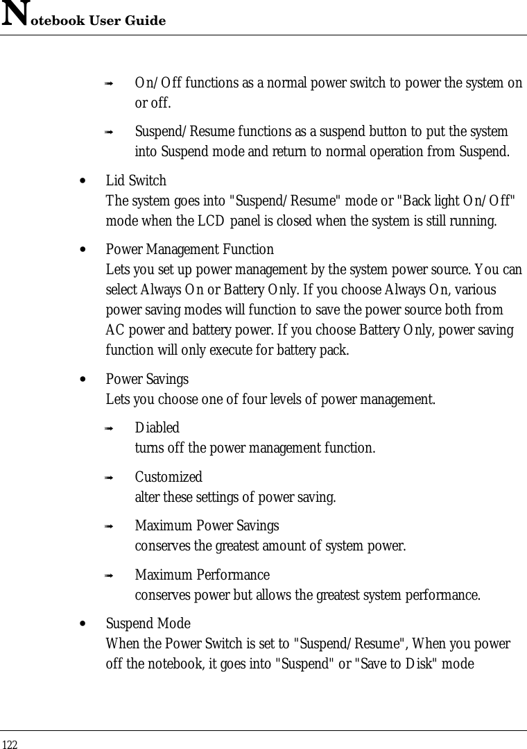 Notebook User Guide122ß On/Off functions as a normal power switch to power the system onor off.ß Suspend/Resume functions as a suspend button to put the systeminto Suspend mode and return to normal operation from Suspend.• Lid SwitchThe system goes into &quot;Suspend/Resume&quot; mode or &quot;Back light On/Off&quot;mode when the LCD panel is closed when the system is still running.• Power Management FunctionLets you set up power management by the system power source. You canselect Always On or Battery Only. If you choose Always On, variouspower saving modes will function to save the power source both fromAC power and battery power. If you choose Battery Only, power savingfunction will only execute for battery pack.• Power SavingsLets you choose one of four levels of power management.ß Diabledturns off the power management function.ß Customizedalter these settings of power saving.ß Maximum Power Savingsconserves the greatest amount of system power.ß Maximum Performanceconserves power but allows the greatest system performance.• Suspend ModeWhen the Power Switch is set to &quot;Suspend/Resume&quot;, When you poweroff the notebook, it goes into &quot;Suspend&quot; or &quot;Save to Disk&quot; mode