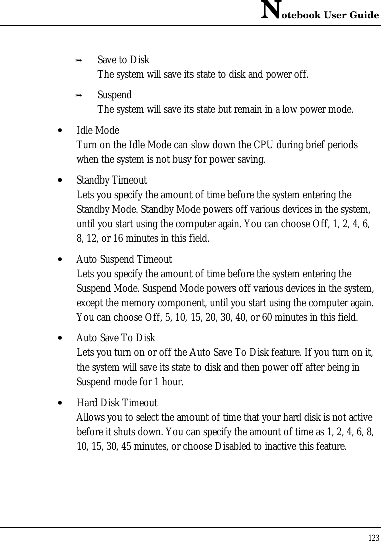 Notebook User Guide123ß Save to DiskThe system will save its state to disk and power off.ß SuspendThe system will save its state but remain in a low power mode.• Idle ModeTurn on the Idle Mode can slow down the CPU during brief periodswhen the system is not busy for power saving.• Standby TimeoutLets you specify the amount of time before the system entering theStandby Mode. Standby Mode powers off various devices in the system,until you start using the computer again. You can choose Off, 1, 2, 4, 6,8, 12, or 16 minutes in this field.• Auto Suspend TimeoutLets you specify the amount of time before the system entering theSuspend Mode. Suspend Mode powers off various devices in the system,except the memory component, until you start using the computer again.You can choose Off, 5, 10, 15, 20, 30, 40, or 60 minutes in this field.• Auto Save To DiskLets you turn on or off the Auto Save To Disk feature. If you turn on it,the system will save its state to disk and then power off after being inSuspend mode for 1 hour.• Hard Disk TimeoutAllows you to select the amount of time that your hard disk is not activebefore it shuts down. You can specify the amount of time as 1, 2, 4, 6, 8,10, 15, 30, 45 minutes, or choose Disabled to inactive this feature.