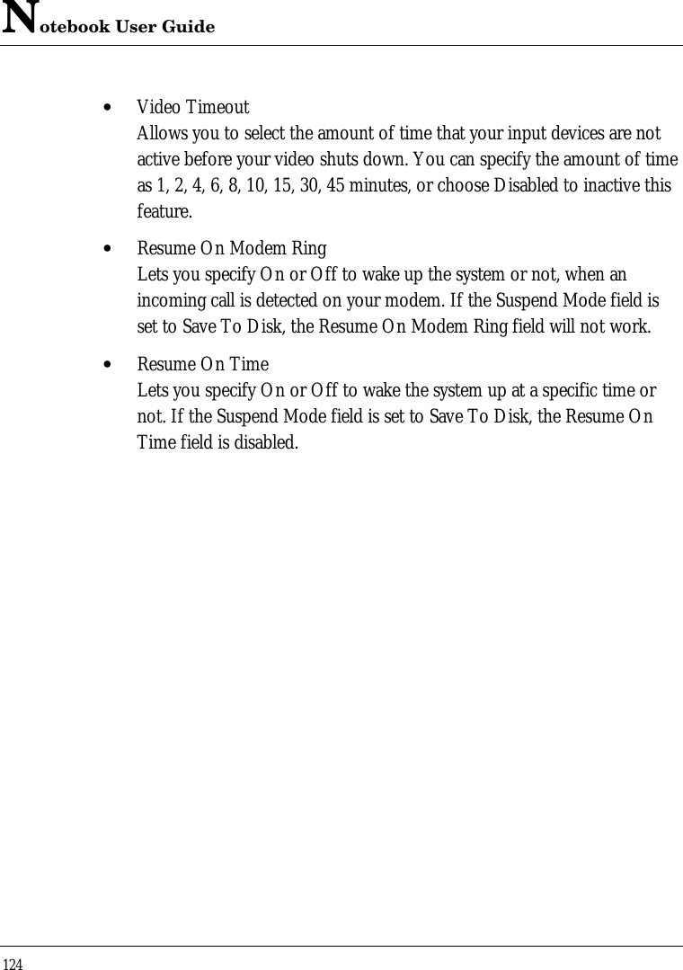 Notebook User Guide124• Video TimeoutAllows you to select the amount of time that your input devices are notactive before your video shuts down. You can specify the amount of timeas 1, 2, 4, 6, 8, 10, 15, 30, 45 minutes, or choose Disabled to inactive thisfeature.• Resume On Modem RingLets you specify On or Off to wake up the system or not, when anincoming call is detected on your modem. If the Suspend Mode field isset to Save To Disk, the Resume On Modem Ring field will not work.• Resume On TimeLets you specify On or Off to wake the system up at a specific time ornot. If the Suspend Mode field is set to Save To Disk, the Resume OnTime field is disabled.