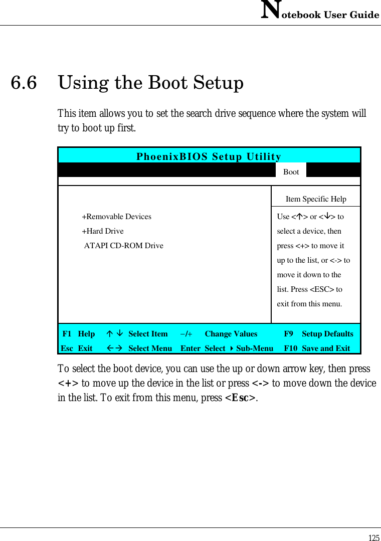 Notebook User Guide1256.6 Using the Boot SetupThis item allows you to set the search drive sequence where the system willtry to boot up first.PhoenixBIOS Setup UtilityMain Advanced Security APM Mode Boot ExitItem Specific Help+Removable Devices Use &lt;á&gt; or &lt;â&gt; to+Hard Drive select a device, then ATAPI CD-ROM Drive press &lt;+&gt; to move itup to the list, or &lt;-&gt; tomove it down to thelist. Press &lt;ESC&gt; toexit from this menu.F1 Helpá âSelect Item−/+Change Values F9 Setup DefaultsEsc ExitßàSelect Menu Enter Select 4Sub-Menu F10 Save and ExitTo select the boot device, you can use the up or down arrow key, then press&lt;+&gt; to move up the device in the list or press &lt;-&gt; to move down the devicein the list. To exit from this menu, press &lt;Esc&gt;.