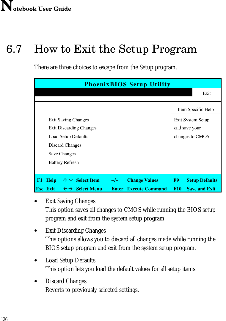 Notebook User Guide1266.7 How to Exit the Setup ProgramThere are three choices to escape from the Setup program.PhoenixBIOS Setup UtilityMain Advanced Security APM Mode Boot ExitItem Specific HelpExit Saving ChangesExit System SetupExit Discarding Changes and save yourLoad Setup Defaults changes to CMOS.Discard ChangesSave ChangesBattery RefreshF1 Helpá âSelect Item−/+Change Values F9 Setup DefaultsEsc ExitßàSelect Menu Enter Execute Command F10 Save and Exit• Exit Saving ChangesThis option saves all changes to CMOS while running the BIOS setupprogram and exit from the system setup program.• Exit Discarding ChangesThis options allows you to discard all changes made while running theBIOS setup program and exit from the system setup program.• Load Setup DefaultsThis option lets you load the default values for all setup items.• Discard ChangesReverts to previously selected settings.