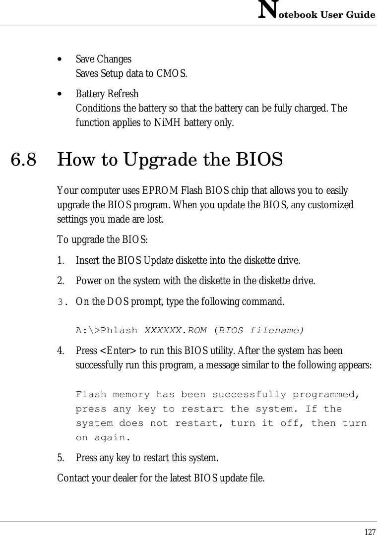 Notebook User Guide127• Save ChangesSaves Setup data to CMOS.• Battery RefreshConditions the battery so that the battery can be fully charged. Thefunction applies to NiMH battery only.6.8 How to Upgrade the BIOSYour computer uses EPROM Flash BIOS chip that allows you to easilyupgrade the BIOS program. When you update the BIOS, any customizedsettings you made are lost.To upgrade the BIOS:1. Insert the BIOS Update diskette into the diskette drive.2. Power on the system with the diskette in the diskette drive.3. On the DOS prompt, type the following command.A:\&gt;Phlash XXXXXX.ROM (BIOS filename)4. Press &lt;Enter&gt; to run this BIOS utility. After the system has beensuccessfully run this program, a message similar to the following appears:Flash memory has been successfully programmed,press any key to restart the system. If thesystem does not restart, turn it off, then turnon again.5. Press any key to restart this system.Contact your dealer for the latest BIOS update file.
