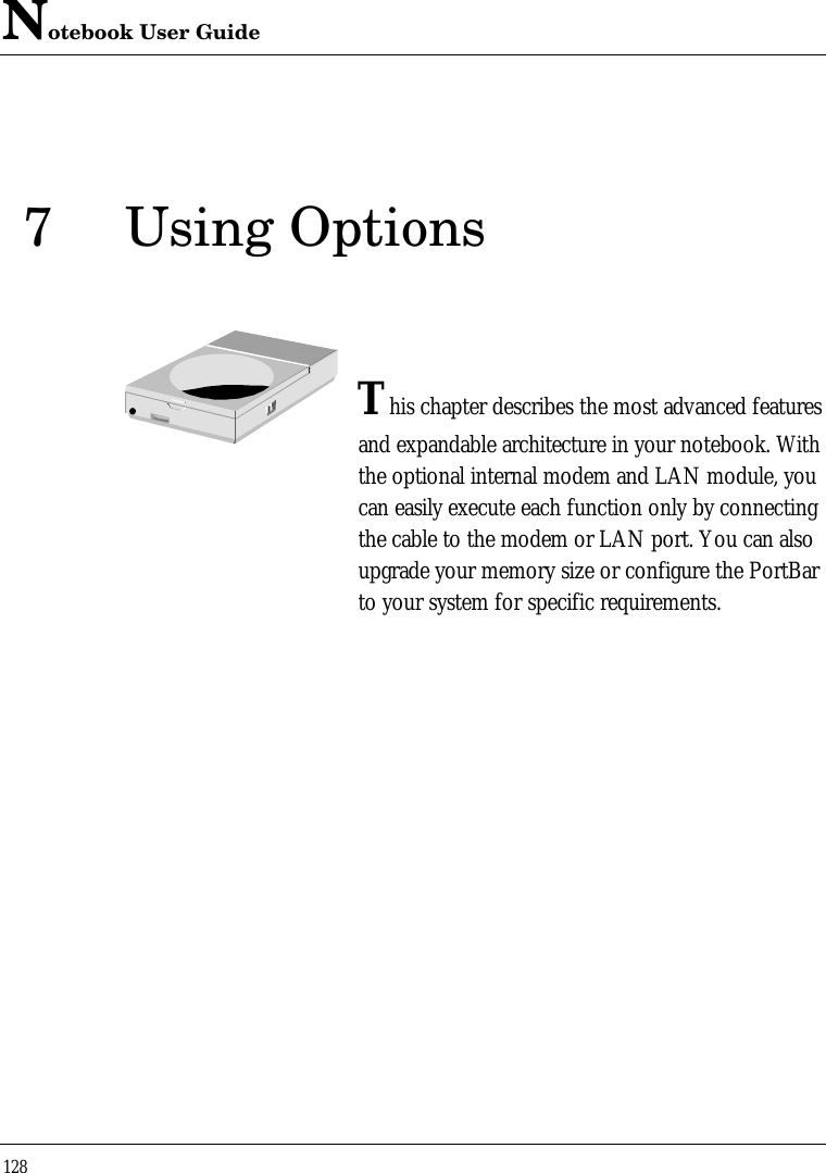 Notebook User Guide1287Using OptionsThis chapter describes the most advanced featuresand expandable architecture in your notebook. Withthe optional internal modem and LAN module, youcan easily execute each function only by connectingthe cable to the modem or LAN port. You can alsoupgrade your memory size or configure the PortBarto your system for specific requirements.
