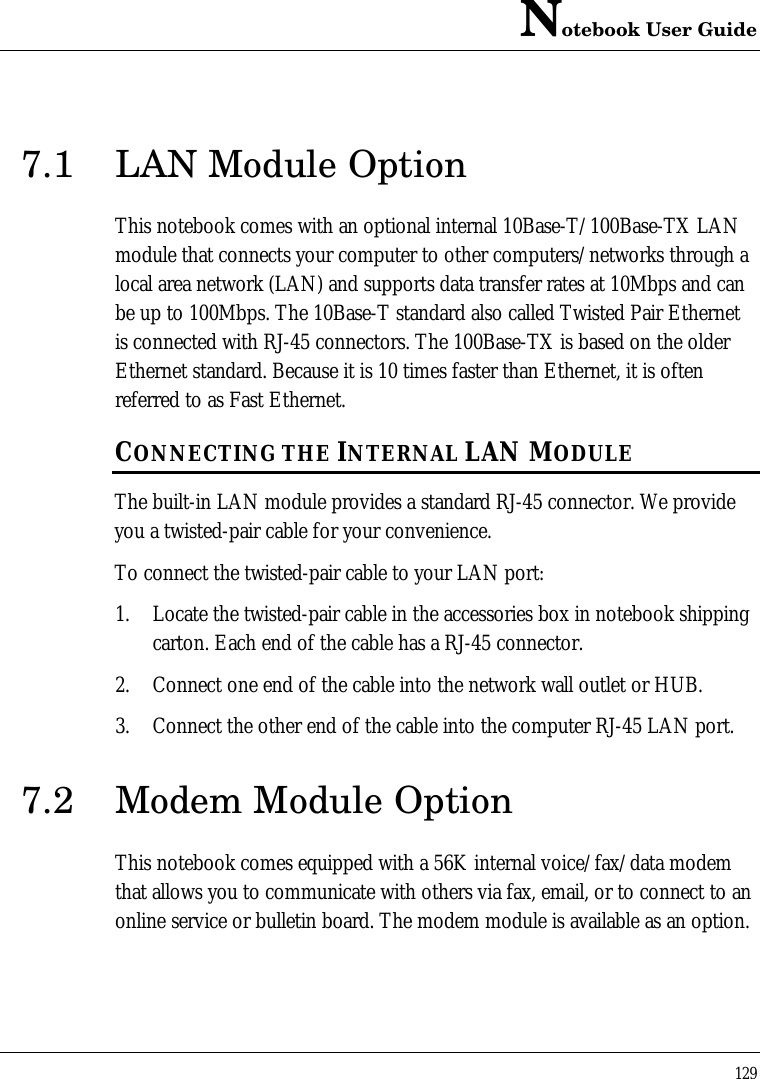 Notebook User Guide1297.1 LAN Module OptionThis notebook comes with an optional internal 10Base-T/100Base-TX LANmodule that connects your computer to other computers/networks through alocal area network (LAN) and supports data transfer rates at 10Mbps and canbe up to 100Mbps. The 10Base-T standard also called Twisted Pair Ethernetis connected with RJ-45 connectors. The 100Base-TX is based on the olderEthernet standard. Because it is 10 times faster than Ethernet, it is oftenreferred to as Fast Ethernet.CONNECTING THE INTERNAL LAN MODULEThe built-in LAN module provides a standard RJ-45 connector. We provideyou a twisted-pair cable for your convenience.To connect the twisted-pair cable to your LAN port:1. Locate the twisted-pair cable in the accessories box in notebook shippingcarton. Each end of the cable has a RJ-45 connector.2. Connect one end of the cable into the network wall outlet or HUB.3. Connect the other end of the cable into the computer RJ-45 LAN port.7.2 Modem Module OptionThis notebook comes equipped with a 56K internal voice/fax/data modemthat allows you to communicate with others via fax, email, or to connect to anonline service or bulletin board. The modem module is available as an option.