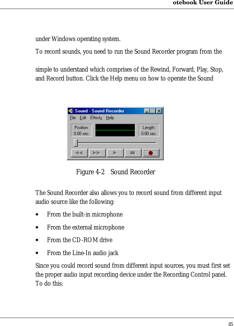 otebook User Guide85under Windows operating system.To record sounds, you need to run the Sound Recorder program from thesimple to understand which comprises of the Rewind, Forward, Play, Stop,and Record button. Click the Help menu on how to operate the SoundFigure 4-2 Sound RecorderThe Sound Recorder also allows you to record sound from different inputaudio source like the following:• From the built-in microphone• From the external microphone• From the CD-ROM drive• From the Line-In audio jackSince you could record sound from different input sources, you must first setthe proper audio input recording device under the Recording Control panel.To do this:
