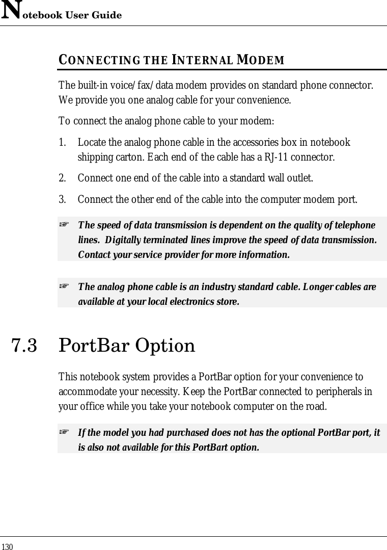 Notebook User Guide130CONNECTING THE INTERNAL MODEMThe built-in voice/fax/data modem provides on standard phone connector.We provide you one analog cable for your convenience.To connect the analog phone cable to your modem:1. Locate the analog phone cable in the accessories box in notebookshipping carton. Each end of the cable has a RJ-11 connector.2. Connect one end of the cable into a standard wall outlet.3. Connect the other end of the cable into the computer modem port.+ The speed of data transmission is dependent on the quality of telephonelines.  Digitally terminated lines improve the speed of data transmission.Contact your service provider for more information.+ The analog phone cable is an industry standard cable. Longer cables areavailable at your local electronics store.7.3 PortBar OptionThis notebook system provides a PortBar option for your convenience toaccommodate your necessity. Keep the PortBar connected to peripherals inyour office while you take your notebook computer on the road.+ If the model you had purchased does not has the optional PortBar port, itis also not available for this PortBart option.