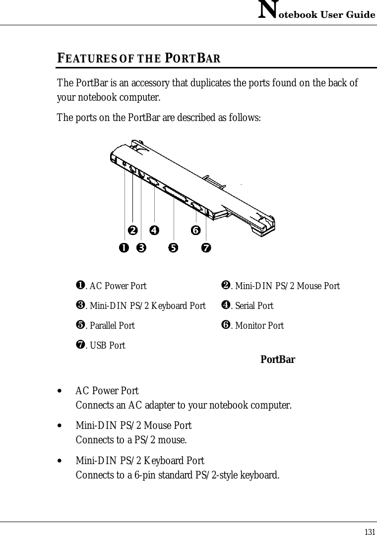 Notebook User Guide131FEATURES OF THE PORTBARThe PortBar is an accessory that duplicates the ports found on the back ofyour notebook computer.The ports on the PortBar are described as follows:¶. AC Power Port ·. Mini-DIN PS/2 Mouse Port¸. Mini-DIN PS/2 Keyboard Port ¹. Serial Portº. Parallel Port ». Monitor Port¼. USB Port PortBar• AC Power PortConnects an AC adapter to your notebook computer.• Mini-DIN PS/2 Mouse PortConnects to a PS/2 mouse.• Mini-DIN PS/2 Keyboard PortConnects to a 6-pin standard PS/2-style keyboard.