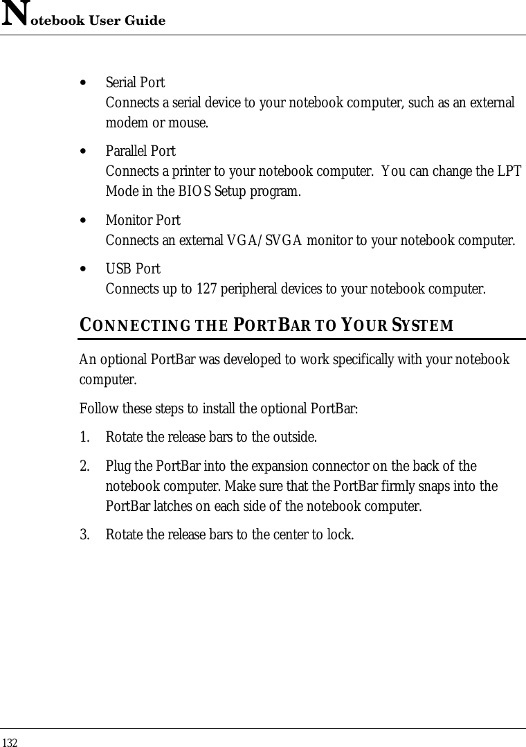 Notebook User Guide132• Serial PortConnects a serial device to your notebook computer, such as an externalmodem or mouse.• Parallel PortConnects a printer to your notebook computer.  You can change the LPTMode in the BIOS Setup program.• Monitor PortConnects an external VGA/SVGA monitor to your notebook computer.• USB PortConnects up to 127 peripheral devices to your notebook computer.CONNECTING THE PORTBAR TO YOUR SYSTEMAn optional PortBar was developed to work specifically with your notebookcomputer.Follow these steps to install the optional PortBar:1. Rotate the release bars to the outside.2. Plug the PortBar into the expansion connector on the back of thenotebook computer. Make sure that the PortBar firmly snaps into thePortBar latches on each side of the notebook computer.3. Rotate the release bars to the center to lock.