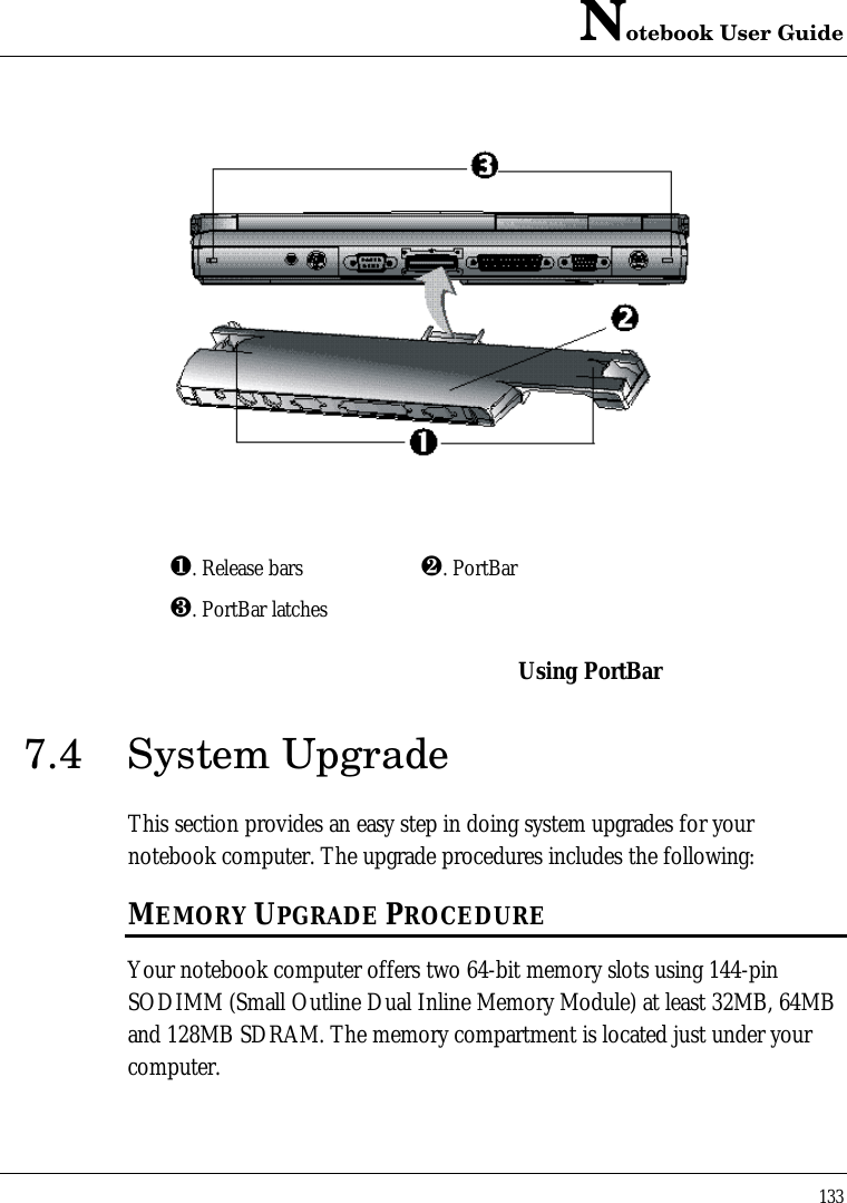 Notebook User Guide133¶. Release bars ·. PortBar¸. PortBar latchesUsing PortBar7.4 System UpgradeThis section provides an easy step in doing system upgrades for yournotebook computer. The upgrade procedures includes the following:MEMORY UPGRADE PROCEDUREYour notebook computer offers two 64-bit memory slots using 144-pinSODIMM (Small Outline Dual Inline Memory Module) at least 32MB, 64MBand 128MB SDRAM. The memory compartment is located just under yourcomputer.