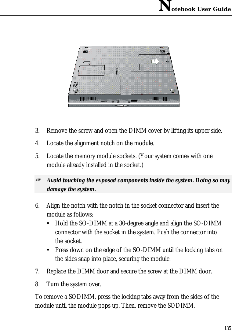 Notebook User Guide1353. Remove the screw and open the DIMM cover by lifting its upper side.4. Locate the alignment notch on the module.5. Locate the memory module sockets. (Your system comes with onemodule already installed in the socket.)+ Avoid touching the exposed components inside the system. Doing so maydamage the system.6. Align the notch with the notch in the socket connector and insert themodule as follows:ŸHold the SO-DIMM at a 30-degree angle and align the SO-DIMM connector with the socket in the system. Push the connector into the socket.ŸPress down on the edge of the SO-DIMM until the locking tabs on the sides snap into place, securing the module.7. Replace the DIMM door and secure the screw at the DIMM door.8. Turn the system over.To remove a SODIMM, press the locking tabs away from the sides of themodule until the module pops up. Then, remove the SODIMM.