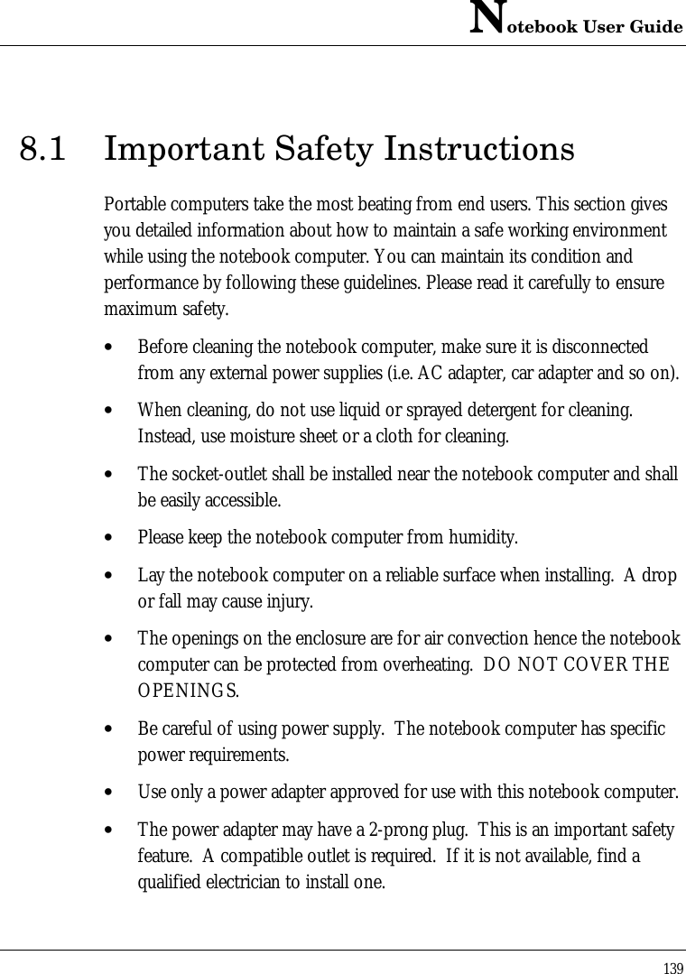 Notebook User Guide1398.1 Important Safety InstructionsPortable computers take the most beating from end users. This section givesyou detailed information about how to maintain a safe working environmentwhile using the notebook computer. You can maintain its condition andperformance by following these guidelines. Please read it carefully to ensuremaximum safety.• Before cleaning the notebook computer, make sure it is disconnectedfrom any external power supplies (i.e. AC adapter, car adapter and so on).• When cleaning, do not use liquid or sprayed detergent for cleaning.Instead, use moisture sheet or a cloth for cleaning.• The socket-outlet shall be installed near the notebook computer and shallbe easily accessible.• Please keep the notebook computer from humidity.• Lay the notebook computer on a reliable surface when installing.  A dropor fall may cause injury.• The openings on the enclosure are for air convection hence the notebookcomputer can be protected from overheating.  DO NOT COVER THEOPENINGS.• Be careful of using power supply.  The notebook computer has specificpower requirements.• Use only a power adapter approved for use with this notebook computer.• The power adapter may have a 2-prong plug.  This is an important safetyfeature.  A compatible outlet is required.  If it is not available, find aqualified electrician to install one.