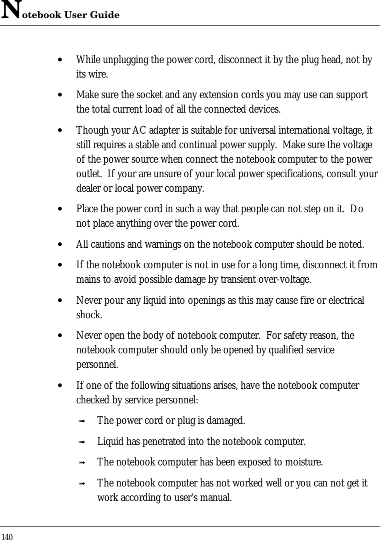 Notebook User Guide140• While unplugging the power cord, disconnect it by the plug head, not byits wire.• Make sure the socket and any extension cords you may use can supportthe total current load of all the connected devices.• Though your AC adapter is suitable for universal international voltage, itstill requires a stable and continual power supply.  Make sure the voltageof the power source when connect the notebook computer to the poweroutlet.  If your are unsure of your local power specifications, consult yourdealer or local power company.• Place the power cord in such a way that people can not step on it.  Donot place anything over the power cord.• All cautions and warnings on the notebook computer should be noted.• If the notebook computer is not in use for a long time, disconnect it frommains to avoid possible damage by transient over-voltage.• Never pour any liquid into openings as this may cause fire or electricalshock.• Never open the body of notebook computer.  For safety reason, thenotebook computer should only be opened by qualified servicepersonnel.• If one of the following situations arises, have the notebook computerchecked by service personnel:ß The power cord or plug is damaged.ß Liquid has penetrated into the notebook computer.ß The notebook computer has been exposed to moisture.ß The notebook computer has not worked well or you can not get itwork according to user’s manual.