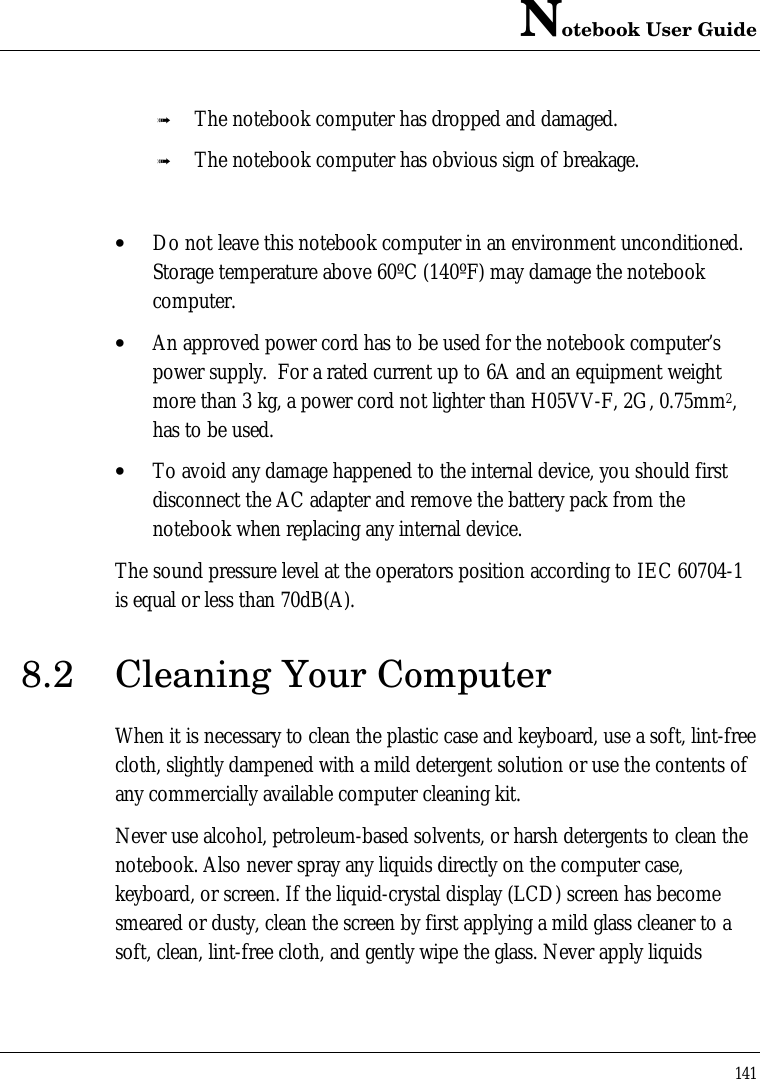 Notebook User Guide141ß The notebook computer has dropped and damaged.ß The notebook computer has obvious sign of breakage.• Do not leave this notebook computer in an environment unconditioned.Storage temperature above 60ºC (140ºF) may damage the notebookcomputer.• An approved power cord has to be used for the notebook computer’spower supply.  For a rated current up to 6A and an equipment weightmore than 3 kg, a power cord not lighter than H05VV-F, 2G, 0.75mm2,has to be used.• To avoid any damage happened to the internal device, you should firstdisconnect the AC adapter and remove the battery pack from thenotebook when replacing any internal device.The sound pressure level at the operators position according to IEC 60704-1is equal or less than 70dB(A).8.2 Cleaning Your ComputerWhen it is necessary to clean the plastic case and keyboard, use a soft, lint-freecloth, slightly dampened with a mild detergent solution or use the contents ofany commercially available computer cleaning kit.Never use alcohol, petroleum-based solvents, or harsh detergents to clean thenotebook. Also never spray any liquids directly on the computer case,keyboard, or screen. If the liquid-crystal display (LCD) screen has becomesmeared or dusty, clean the screen by first applying a mild glass cleaner to asoft, clean, lint-free cloth, and gently wipe the glass. Never apply liquids