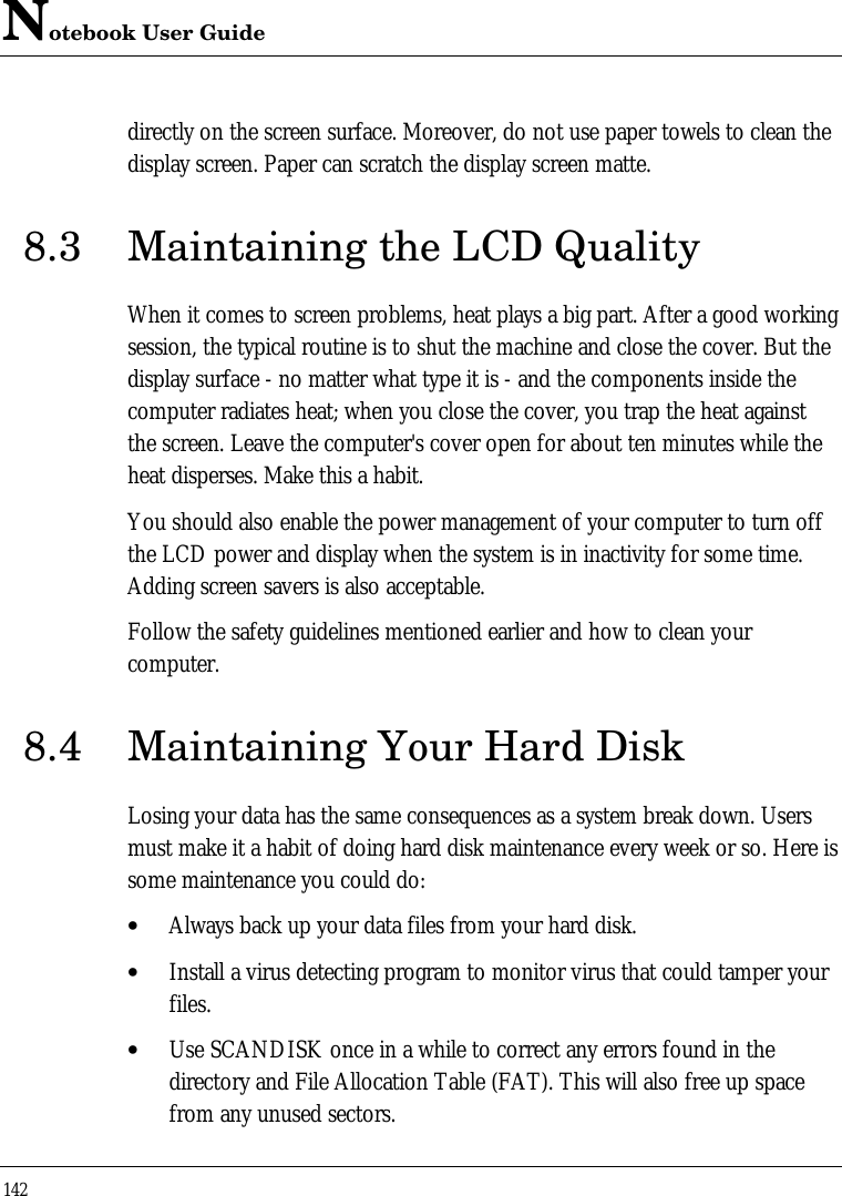 Notebook User Guide142directly on the screen surface. Moreover, do not use paper towels to clean thedisplay screen. Paper can scratch the display screen matte.8.3 Maintaining the LCD QualityWhen it comes to screen problems, heat plays a big part. After a good workingsession, the typical routine is to shut the machine and close the cover. But thedisplay surface - no matter what type it is - and the components inside thecomputer radiates heat; when you close the cover, you trap the heat againstthe screen. Leave the computer&apos;s cover open for about ten minutes while theheat disperses. Make this a habit.You should also enable the power management of your computer to turn offthe LCD power and display when the system is in inactivity for some time.Adding screen savers is also acceptable.Follow the safety guidelines mentioned earlier and how to clean yourcomputer.8.4 Maintaining Your Hard DiskLosing your data has the same consequences as a system break down. Usersmust make it a habit of doing hard disk maintenance every week or so. Here issome maintenance you could do:• Always back up your data files from your hard disk.• Install a virus detecting program to monitor virus that could tamper yourfiles.• Use SCANDISK once in a while to correct any errors found in thedirectory and File Allocation Table (FAT). This will also free up spacefrom any unused sectors.