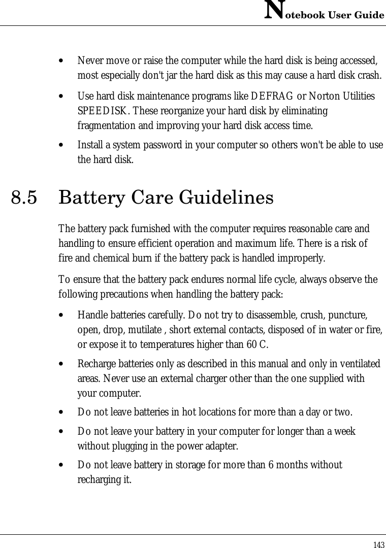 Notebook User Guide143• Never move or raise the computer while the hard disk is being accessed,most especially don&apos;t jar the hard disk as this may cause a hard disk crash.• Use hard disk maintenance programs like DEFRAG or Norton UtilitiesSPEEDISK. These reorganize your hard disk by eliminatingfragmentation and improving your hard disk access time.• Install a system password in your computer so others won&apos;t be able to usethe hard disk.8.5 Battery Care GuidelinesThe battery pack furnished with the computer requires reasonable care andhandling to ensure efficient operation and maximum life. There is a risk offire and chemical burn if the battery pack is handled improperly.To ensure that the battery pack endures normal life cycle, always observe thefollowing precautions when handling the battery pack:• Handle batteries carefully. Do not try to disassemble, crush, puncture,open, drop, mutilate , short external contacts, disposed of in water or fire,or expose it to temperatures higher than 60 C.• Recharge batteries only as described in this manual and only in ventilatedareas. Never use an external charger other than the one supplied withyour computer.• Do not leave batteries in hot locations for more than a day or two.• Do not leave your battery in your computer for longer than a weekwithout plugging in the power adapter.• Do not leave battery in storage for more than 6 months withoutrecharging it.