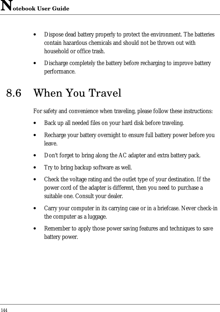 Notebook User Guide144• Dispose dead battery properly to protect the environment. The batteriescontain hazardous chemicals and should not be thrown out withhousehold or office trash.• Discharge completely the battery before recharging to improve batteryperformance.8.6 When You TravelFor safety and convenience when traveling, please follow these instructions:• Back up all needed files on your hard disk before traveling.• Recharge your battery overnight to ensure full battery power before youleave.• Don&apos;t forget to bring along the AC adapter and extra battery pack.• Try to bring backup software as well.• Check the voltage rating and the outlet type of your destination. If thepower cord of the adapter is different, then you need to purchase asuitable one. Consult your dealer.• Carry your computer in its carrying case or in a briefcase. Never check-inthe computer as a luggage.• Remember to apply those power saving features and techniques to savebattery power.