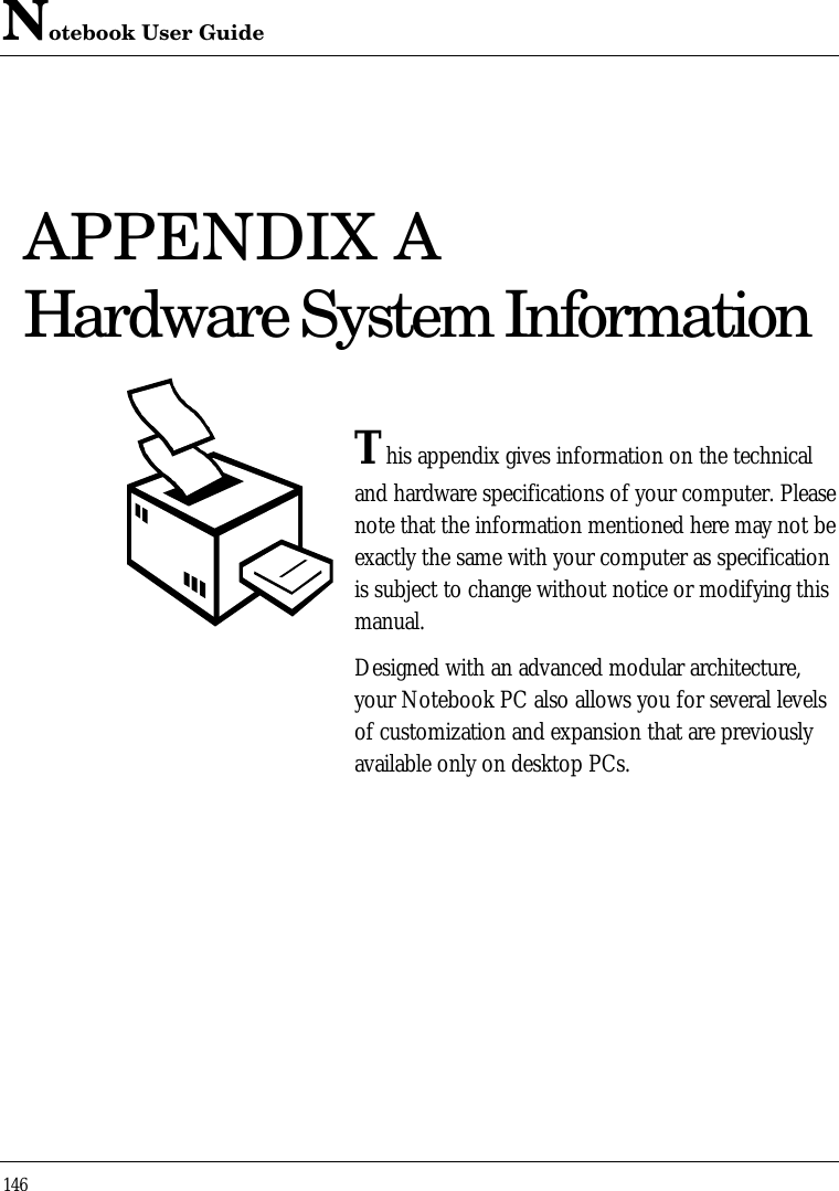 Notebook User Guide146APPENDIX AHardware System InformationThis appendix gives information on the technicaland hardware specifications of your computer. Pleasenote that the information mentioned here may not beexactly the same with your computer as specificationis subject to change without notice or modifying thismanual.Designed with an advanced modular architecture,your Notebook PC also allows you for several levelsof customization and expansion that are previouslyavailable only on desktop PCs.