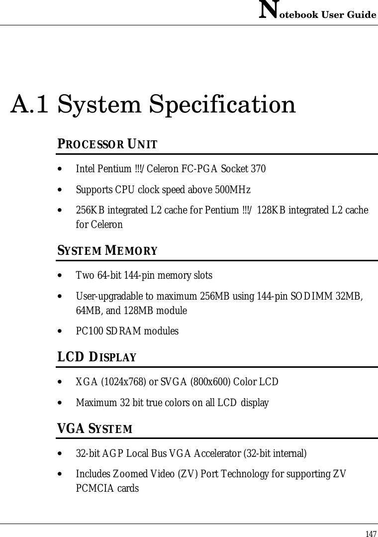 Notebook User Guide147A.1 System SpecificationPROCESSOR UNIT• Intel Pentium !!!/Celeron FC-PGA Socket 370• Supports CPU clock speed above 500MHz• 256KB integrated L2 cache for Pentium !!!/ 128KB integrated L2 cachefor CeleronSYSTEM MEMORY• Two 64-bit 144-pin memory slots• User-upgradable to maximum 256MB using 144-pin SODIMM 32MB,64MB, and 128MB module• PC100 SDRAM modulesLCD DISPLAY• XGA (1024x768) or SVGA (800x600) Color LCD• Maximum 32 bit true colors on all LCD displayVGA SYSTEM• 32-bit AGP Local Bus VGA Accelerator (32-bit internal)• Includes Zoomed Video (ZV) Port Technology for supporting ZVPCMCIA cards