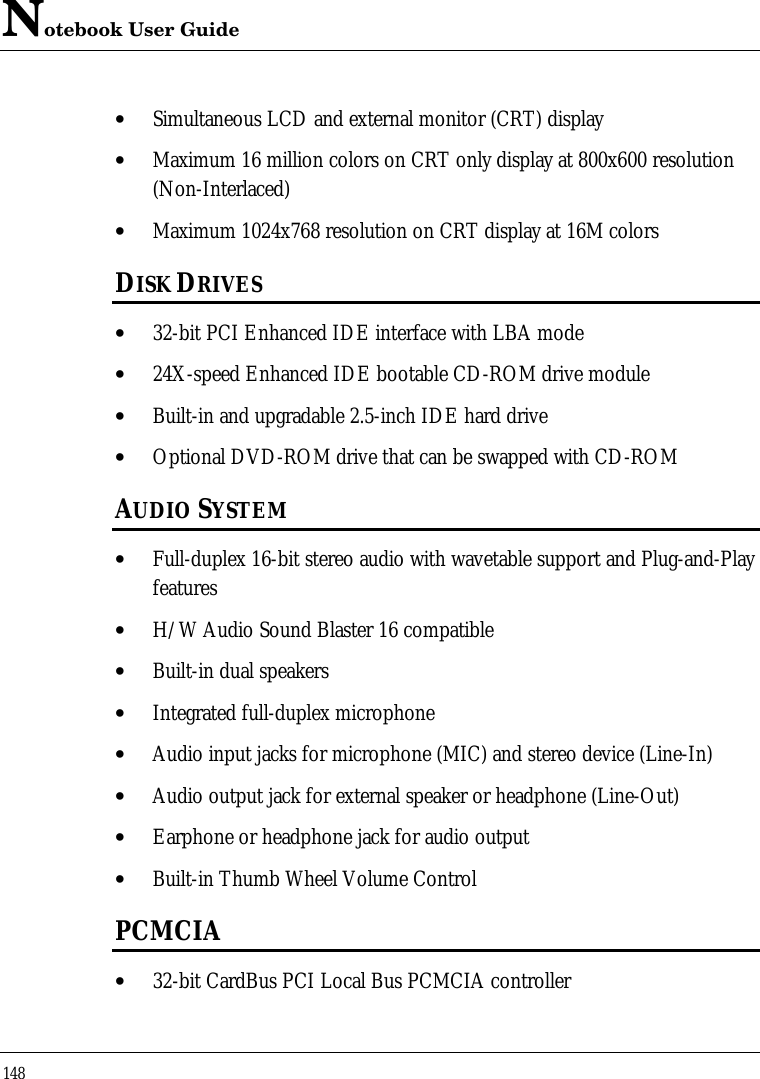 Notebook User Guide148• Simultaneous LCD and external monitor (CRT) display• Maximum 16 million colors on CRT only display at 800x600 resolution(Non-Interlaced)• Maximum 1024x768 resolution on CRT display at 16M colorsDISK DRIVES• 32-bit PCI Enhanced IDE interface with LBA mode• 24X-speed Enhanced IDE bootable CD-ROM drive module• Built-in and upgradable 2.5-inch IDE hard drive• Optional DVD-ROM drive that can be swapped with CD-ROMAUDIO SYSTEM• Full-duplex 16-bit stereo audio with wavetable support and Plug-and-Playfeatures• H/W Audio Sound Blaster 16 compatible• Built-in dual speakers• Integrated full-duplex microphone• Audio input jacks for microphone (MIC) and stereo device (Line-In)• Audio output jack for external speaker or headphone (Line-Out)• Earphone or headphone jack for audio output• Built-in Thumb Wheel Volume ControlPCMCIA• 32-bit CardBus PCI Local Bus PCMCIA controller