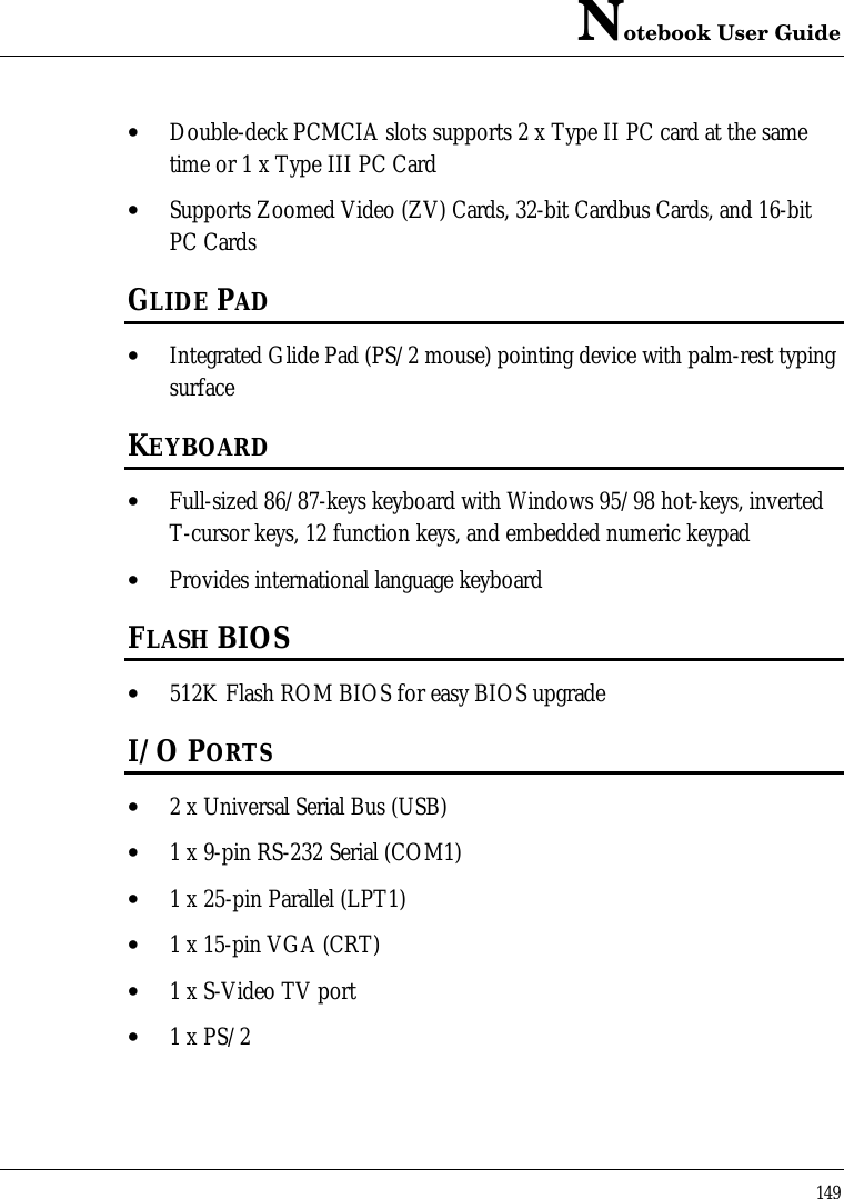 Notebook User Guide149• Double-deck PCMCIA slots supports 2 x Type II PC card at the sametime or 1 x Type III PC Card• Supports Zoomed Video (ZV) Cards, 32-bit Cardbus Cards, and 16-bitPC CardsGLIDE PAD• Integrated Glide Pad (PS/2 mouse) pointing device with palm-rest typingsurfaceKEYBOARD• Full-sized 86/87-keys keyboard with Windows 95/98 hot-keys, invertedT-cursor keys, 12 function keys, and embedded numeric keypad• Provides international language keyboardFLASH BIOS• 512K Flash ROM BIOS for easy BIOS upgradeI/O PORTS• 2 x Universal Serial Bus (USB)• 1 x 9-pin RS-232 Serial (COM1)• 1 x 25-pin Parallel (LPT1)• 1 x 15-pin VGA (CRT)• 1 x S-Video TV port• 1 x PS/2