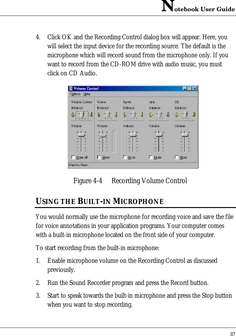 Notebook User Guide874. Click OK and the Recording Control dialog box will appear. Here, youwill select the input device for the recording source. The default is themicrophone which will record sound from the microphone only. If youwant to record from the CD-ROM drive with audio music, you mustclick on CD Audio.Figure 4-4 Recording Volume ControlUSING THE BUILT-IN MICROPHONEYou would normally use the microphone for recording voice and save the filefor voice annotations in your application programs. Your computer comeswith a built-in microphone located on the front side of your computer.To start recording from the built-in microphone:1. Enable microphone volume on the Recording Control as discussedpreviously.2. Run the Sound Recorder program and press the Record button.3. Start to speak towards the built-in microphone and press the Stop buttonwhen you want to stop recording.