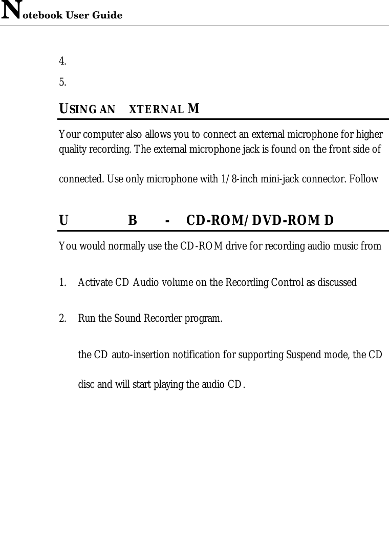 Notebook User Guide4. 5. USING AN  XTERNAL MYour computer also allows you to connect an external microphone for higherquality recording. The external microphone jack is found on the front side ofconnected. Use only microphone with 1/8-inch mini-jack connector. FollowUB-CD-ROM/DVD-ROM DYou would normally use the CD-ROM drive for recording audio music from1. Activate CD Audio volume on the Recording Control as discussed2. Run the Sound Recorder program. the CD auto-insertion notification for supporting Suspend mode, the CDdisc and will start playing the audio CD. 