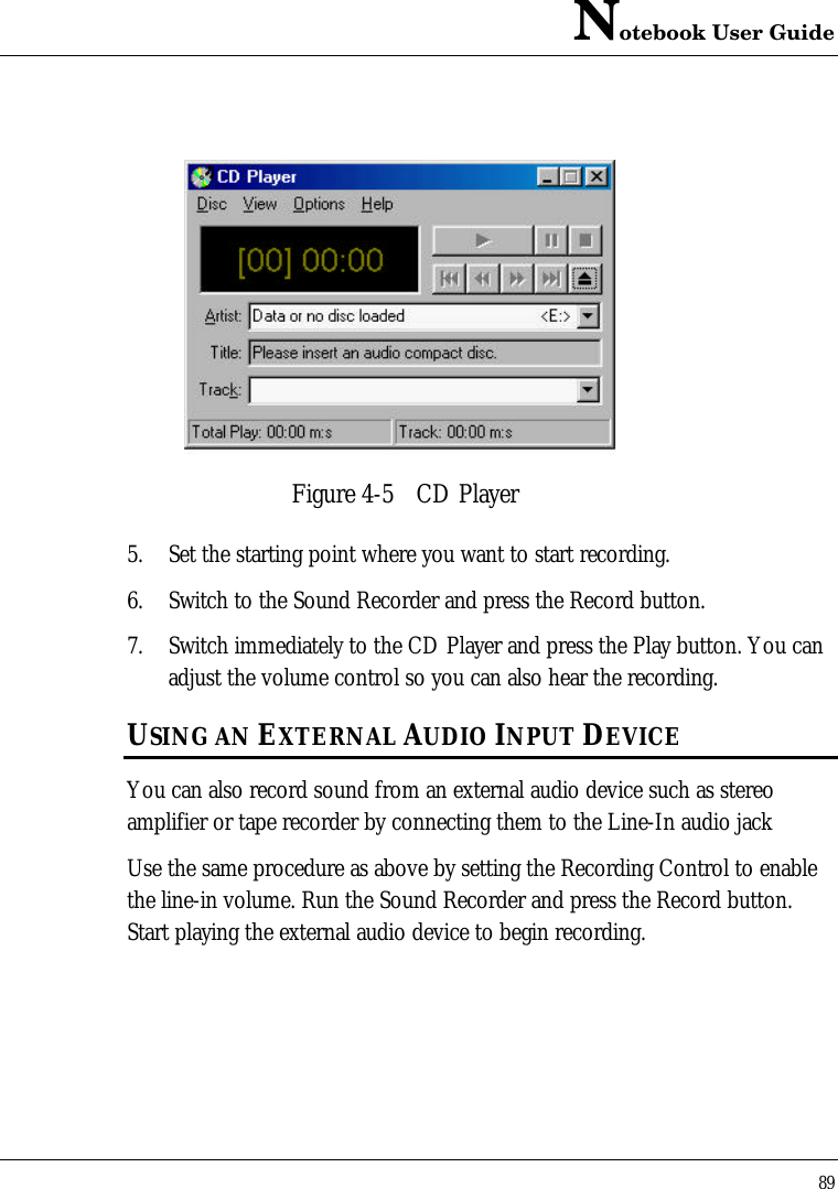 Notebook User Guide89Figure 4-5 CD Player5. Set the starting point where you want to start recording.6. Switch to the Sound Recorder and press the Record button.7. Switch immediately to the CD Player and press the Play button. You canadjust the volume control so you can also hear the recording.USING AN EXTERNAL AUDIO INPUT DEVICEYou can also record sound from an external audio device such as stereoamplifier or tape recorder by connecting them to the Line-In audio jackUse the same procedure as above by setting the Recording Control to enablethe line-in volume. Run the Sound Recorder and press the Record button.Start playing the external audio device to begin recording.