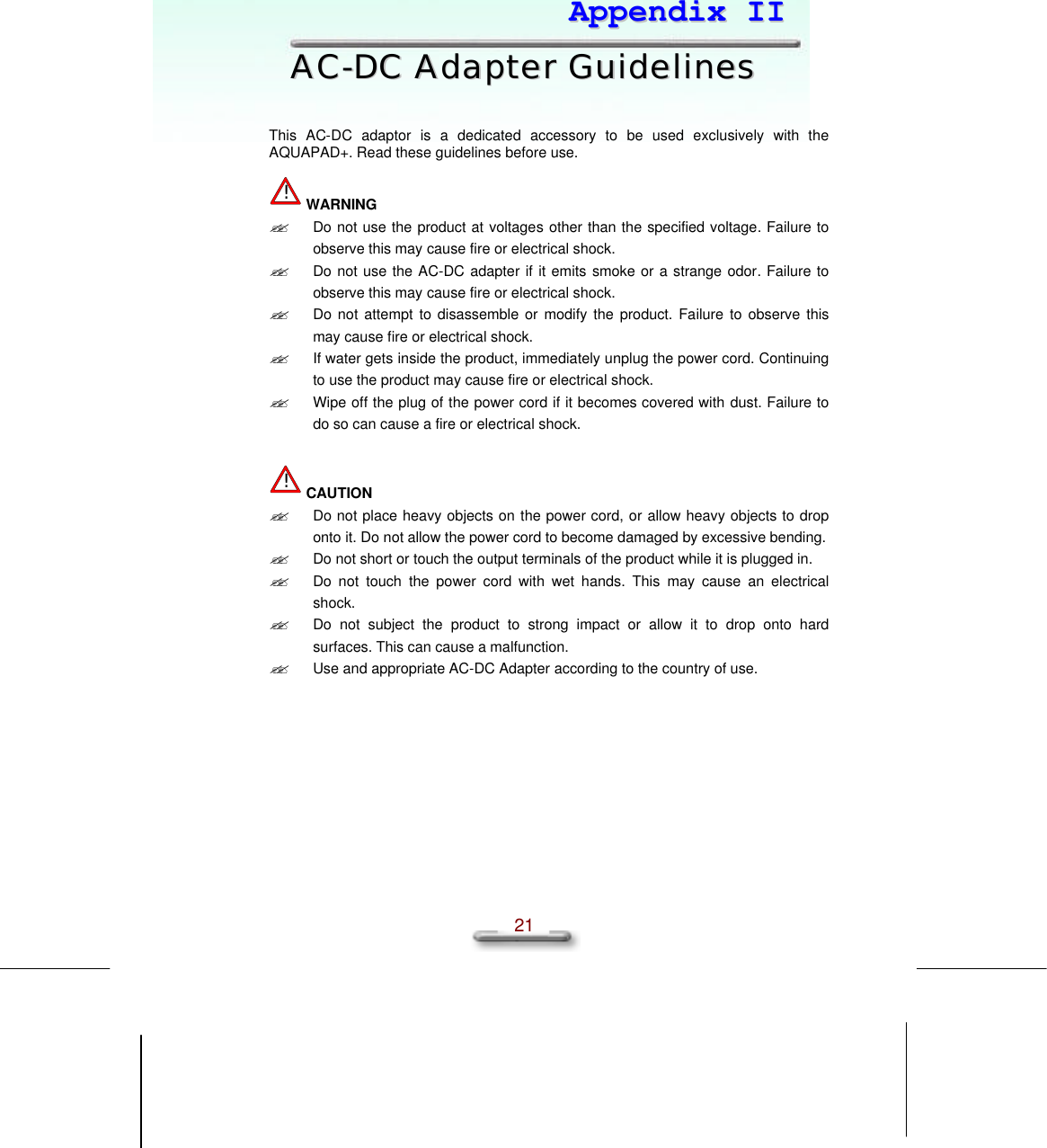   21  AAppppeennddiixx  IIII  AACC--DDCC  AAddaapptteerr  GGuuiiddeelliinneess   This AC-DC adaptor is a dedicated accessory to be used exclusively with the AQUAPAD+. Read these guidelines before use.  ! WARNING ?? Do not use the product at voltages other than the specified voltage. Failure to observe this may cause fire or electrical shock.  ?? Do not use the AC-DC adapter if it emits smoke or a strange odor. Failure to observe this may cause fire or electrical shock. ?? Do not attempt to disassemble or modify the product. Failure to observe this may cause fire or electrical shock. ?? If water gets inside the product, immediately unplug the power cord. Continuing to use the product may cause fire or electrical shock. ?? Wipe off the plug of the power cord if it becomes covered with dust. Failure to do so can cause a fire or electrical shock.   ! CAUTION ?? Do not place heavy objects on the power cord, or allow heavy objects to drop onto it. Do not allow the power cord to become damaged by excessive bending. ?? Do not short or touch the output terminals of the product while it is plugged in. ?? Do not touch  the power cord with wet hands. This may  cause an electrical shock. ?? Do not subject the product to strong impact or allow it to drop onto hard surfaces. This can cause a malfunction. ?? Use and appropriate AC-DC Adapter according to the country of use.  