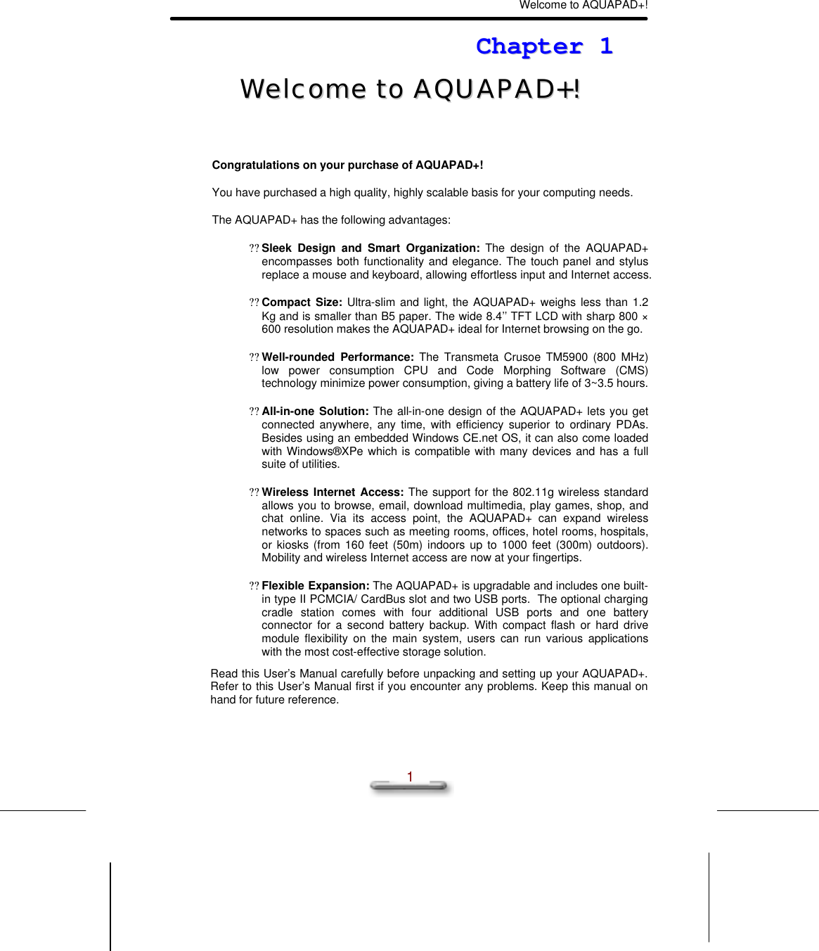 Welcome to AQUAPAD+!  1 CChhaapptteerr  11  WWeellccoommee  ttoo  AAQQUUAAPPAADD++!!   Congratulations on your purchase of AQUAPAD+! You have purchased a high quality, highly scalable basis for your computing needs. The AQUAPAD+ has the following advantages: ?? Sleek Design and Smart Organization: The design of the AQUAPAD+ encompasses both functionality and elegance. The touch panel and stylus replace a mouse and keyboard, allowing effortless input and Internet access. ?? Compact Size: Ultra-slim and light, the AQUAPAD+ weighs less than 1.2 Kg and is smaller than B5 paper. The wide 8.4’’ TFT LCD with sharp 800 × 600 resolution makes the AQUAPAD+ ideal for Internet browsing on the go. ?? Well-rounded Performance: The Transmeta Crusoe TM5900 (800 MHz) low power consumption CPU and Code Morphing Software (CMS) technology minimize power consumption, giving a battery life of 3~3.5 hours. ?? All-in-one Solution: The all-in-one design of the AQUAPAD+ lets you get connected anywhere, any time, with efficiency superior to ordinary PDAs. Besides using an embedded Windows CE.net OS, it can also come loaded with Windows®XPe which is compatible with many devices and has a full suite of utilities. ?? Wireless Internet Access: The support for the 802.11g wireless standard allows you to browse, email, download multimedia, play games, shop, and chat online. Via its access point, the AQUAPAD+ can expand wireless networks to spaces such as meeting rooms, offices, hotel rooms, hospitals, or kiosks (from 160 feet (50m) indoors up to 1000 feet (300m) outdoors).  Mobility and wireless Internet access are now at your fingertips. ?? Flexible Expansion: The AQUAPAD+ is upgradable and includes one built-in type II PCMCIA/ CardBus slot and two USB ports.  The optional charging cradle station comes with four additional USB ports and one battery connector for a second battery backup. With compact flash or hard drive module flexibility on the main system, users can run various applications with the most cost-effective storage solution. Read this User’s Manual carefully before unpacking and setting up your AQUAPAD+. Refer to this User’s Manual first if you encounter any problems. Keep this manual on hand for future reference. 