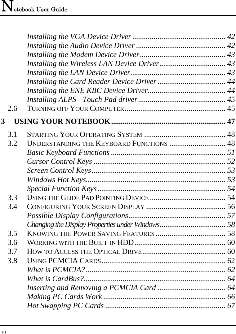 Notebook User Guide 10  Installing the VGA Device Driver................................................ 42 Installing the Audio Device Driver .............................................. 42 Installing the Modem Device Driver............................................ 43 Installing the Wireless LAN Device Driver.................................. 43 Installing the LAN Device Driver................................................. 43 Installing the Card Reader Device Driver................................... 44 Installing the ENE KBC Device Driver........................................ 44 Installing ALPS - Touch Pad driver............................................. 45 2.6 TURNING OFF YOUR COMPUTER.................................................... 45 3 USING YOUR NOTEBOOK........................................................... 47 3.1 STARTING YOUR OPERATING SYSTEM .......................................... 48 3.2 UNDERSTANDING THE KEYBOARD FUNCTIONS ............................. 48 Basic Keyboard Functions ........................................................... 51 Cursor Control Keys .................................................................... 52 Screen Control Keys..................................................................... 53 Windows Hot Keys........................................................................ 53 Special Function Keys.................................................................. 54 3.3 USING THE GLIDE PAD POINTING DEVICE ....................................... 54 3.4 CONFIGURING YOUR SCREEN DISPLAY ......................................... 56 Possible Display Configurations.................................................. 57 Changing the Display Properties under Windows.................................. 58 3.5 KNOWING THE POWER SAVING FEATURES .................................... 58 3.6 WORKING WITH THE BUILT-IN HDD............................................... 60 3.7 HOW TO ACCESS THE OPTICAL DRIVE........................................... 60 3.8 USING PCMCIA CARDS................................................................ 62 What is PCMCIA?........................................................................ 62 What is CardBus?......................................................................... 64 Inserting and Removing a PCMCIA Card ................................... 64 Making PC Cards Work ............................................................... 66 Hot Swapping PC Cards .............................................................. 67 