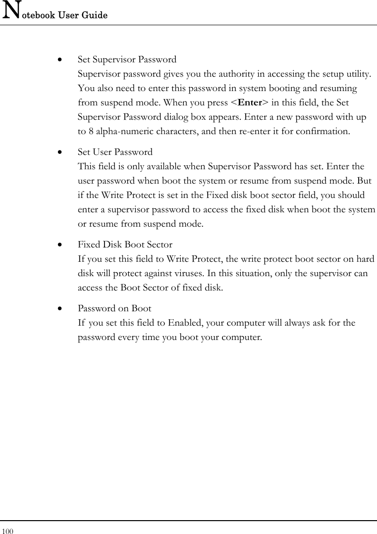 Notebook User Guide 100  • Set Supervisor Password Supervisor password gives you the authority in accessing the setup utility. You also need to enter this password in system booting and resuming from suspend mode. When you press &lt;Enter&gt; in this field, the Set Supervisor Password dialog box appears. Enter a new password with up to 8 alpha-numeric characters, and then re-enter it for confirmation. • Set User Password This field is only available when Supervisor Password has set. Enter the user password when boot the system or resume from suspend mode. But if the Write Protect is set in the Fixed disk boot sector field, you should enter a supervisor password to access the fixed disk when boot the system or resume from suspend mode. • Fixed Disk Boot Sector If you set this field to Write Protect, the write protect boot sector on hard disk will protect against viruses. In this situation, only the supervisor can access the Boot Sector of fixed disk. • Password on Boot If  you set this field to Enabled, your computer will always ask for the password every time you boot your computer. 