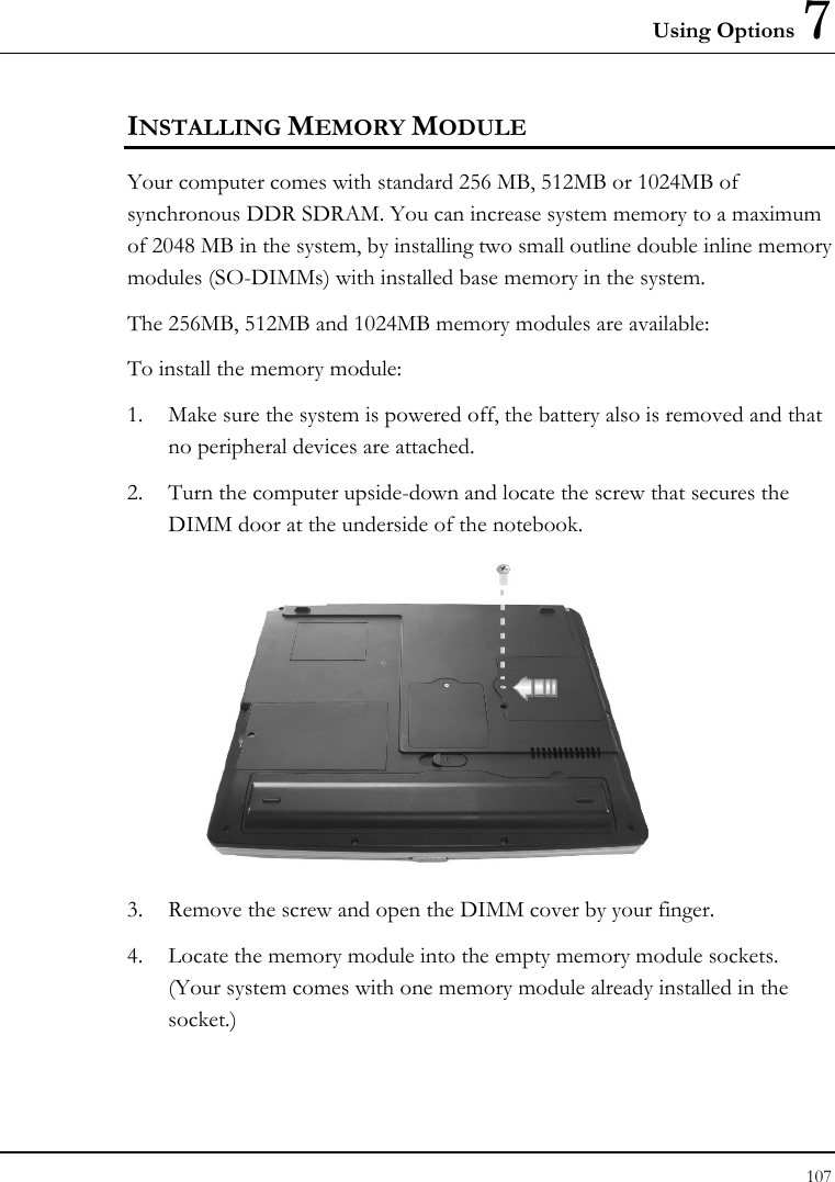 Using Options 7 107  INSTALLING MEMORY MODULE Your computer comes with standard 256 MB, 512MB or 1024MB of synchronous DDR SDRAM. You can increase system memory to a maximum of 2048 MB in the system, by installing two small outline double inline memory modules (SO-DIMMs) with installed base memory in the system. The 256MB, 512MB and 1024MB memory modules are available: To install the memory module: 1. Make sure the system is powered off, the battery also is removed and that no peripheral devices are attached. 2. Turn the computer upside-down and locate the screw that secures the DIMM door at the underside of the notebook.  3. Remove the screw and open the DIMM cover by your finger.  4. Locate the memory module into the empty memory module sockets. (Your system comes with one memory module already installed in the socket.) 