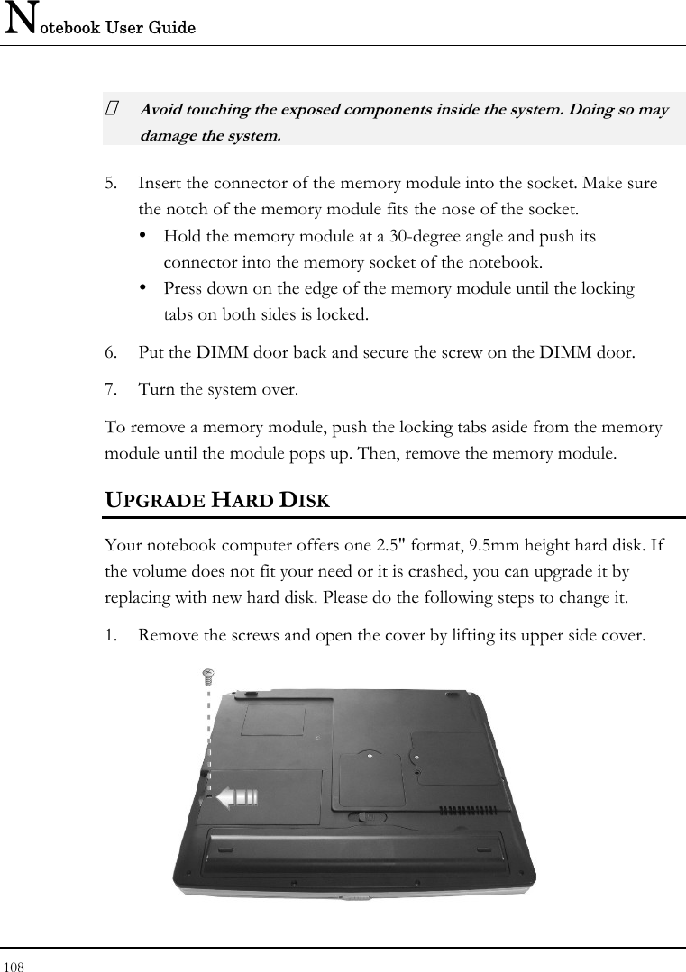 Notebook User Guide 108   Avoid touching the exposed components inside the system. Doing so may damage the system. 5. Insert the connector of the memory module into the socket. Make sure the notch of the memory module fits the nose of the socket. y  Hold the memory module at a 30-degree angle and push its  connector into the memory socket of the notebook.  y  Press down on the edge of the memory module until the locking    tabs on both sides is locked. 6. Put the DIMM door back and secure the screw on the DIMM door. 7. Turn the system over. To remove a memory module, push the locking tabs aside from the memory module until the module pops up. Then, remove the memory module. UPGRADE HARD DISK Your notebook computer offers one 2.5&quot; format, 9.5mm height hard disk. If the volume does not fit your need or it is crashed, you can upgrade it by replacing with new hard disk. Please do the following steps to change it. 1. Remove the screws and open the cover by lifting its upper side cover.  