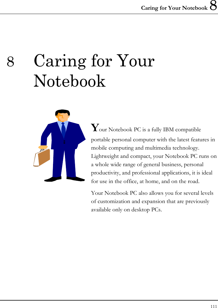 Caring for Your Notebook 8 111  8  Caring for Your Notebook   Your Notebook PC is a fully IBM compatible portable personal computer with the latest features in mobile computing and multimedia technology. Lightweight and compact, your Notebook PC runs on a whole wide range of general business, personal productivity, and professional applications, it is ideal for use in the office, at home, and on the road. Your Notebook PC also allows you for several levels of customization and expansion that are previously available only on desktop PCs.            